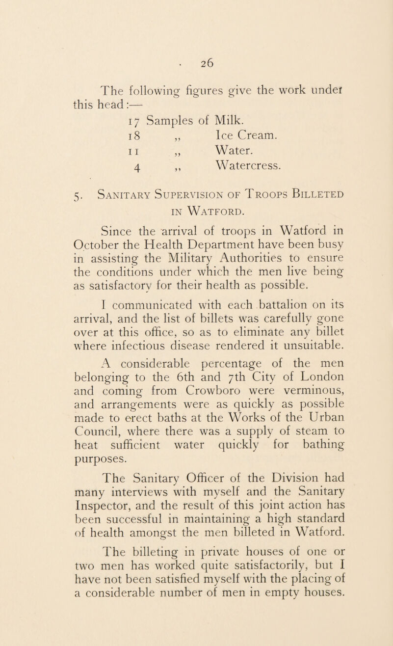 The following figures give the work under this head:— 17 Samples of Milk. 18 ,, Ice Cream. 11 „ Water. 4 ,, Watercress. 5. Sanitary Supervision of Troops Billeted in Watford. Since the arrival of troops in Watford in October the Health Department have been busy in assisting the Military Authorities to ensure the conditions under which the men live being as satisfactory for their health as possible. I communicated with each battalion on its arrival, and the list of billets was carefully gone over at this office, so as to eliminate any billet where infectious disease rendered it unsuitable. A considerable percentage of the men belonging to the 6th and 7th City of London and coming from Crowboro were verminous, and arrangements were as quickly as possible made to erect baths at the Works of the Urban Council, where there was a supply of steam to heat sufficient water quickly for bathing purposes. The Sanitary Officer of the Division had many interviews with myself and the Sanitary Inspector, and the result of this joint action has been successful in maintaining a high standard of health amongst the men billeted in Watford. The billeting in private houses of one or two men has worked quite satisfactorily, but I have not been satisfied myself with the placing of a considerable number of men in empty houses.