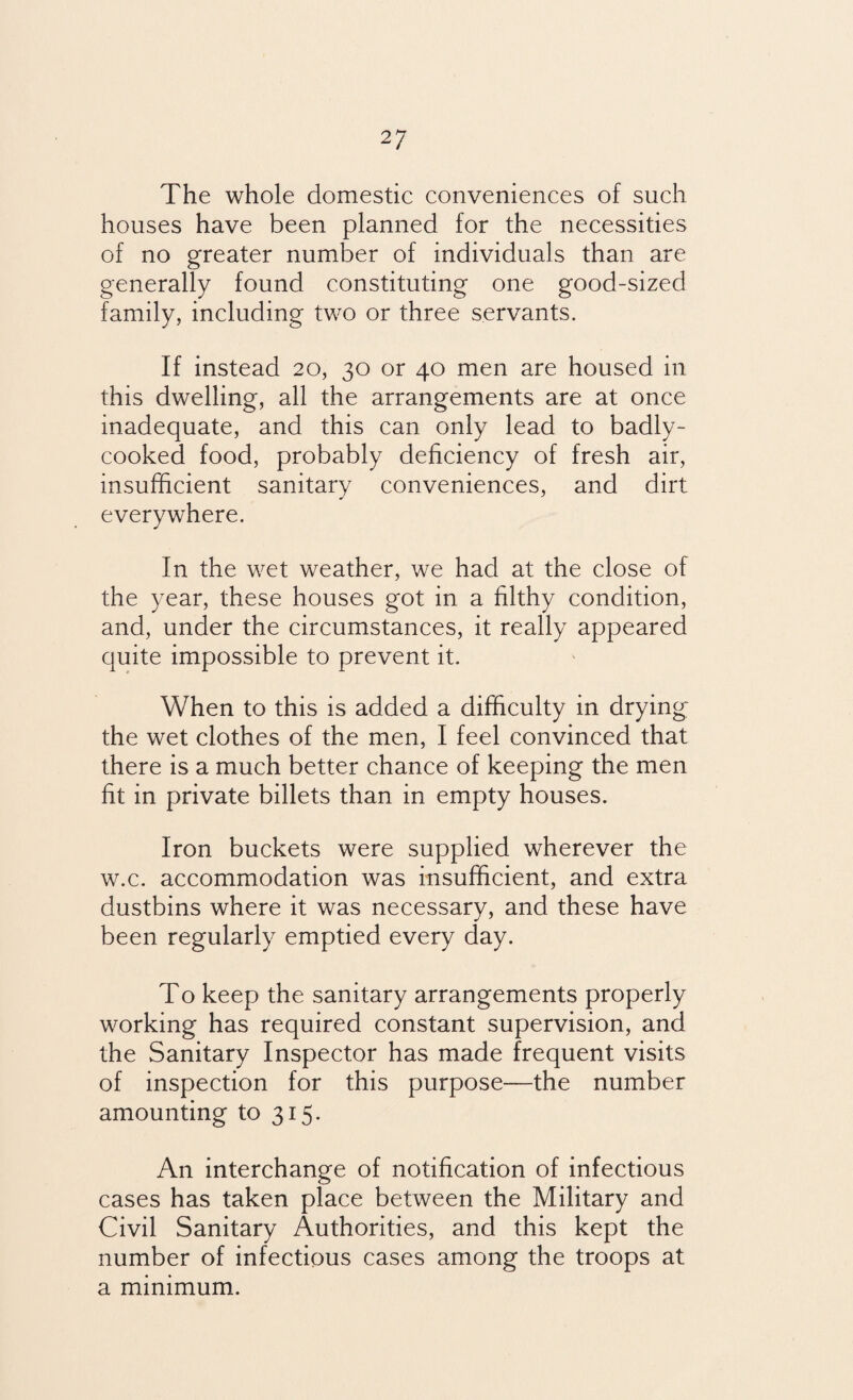 The whole domestic conveniences of such houses have been planned for the necessities of no greater number of individuals than are generally found constituting one good-sized family, including two or three servants. If instead 20, 30 or 40 men are housed in this dwelling, all the arrangements are at once inadequate, and this can only lead to badly- cooked food, probably deficiency of fresh air, insufficient sanitary conveniences, and dirt everywhere. In the wet weather, we had at the close of the year, these houses got in a filthy condition, and, under the circumstances, it really appeared quite impossible to prevent it. When to this is added a difficulty in drying the wet clothes of the men, I feel convinced that there is a much better chance of keeping the men fit in private billets than in empty houses. Iron buckets were supplied wherever the w.c. accommodation was insufficient, and extra dustbins where it was necessary, and these have been regularly emptied every day. To keep the sanitary arrangements properly working has required constant supervision, and the Sanitary Inspector has made frequent visits of inspection for this purpose—the number amounting to 315. An interchange of notification of infectious cases has taken place between the Military and Civil Sanitary Authorities, and this kept the number of infectious cases among the troops at a minimum.