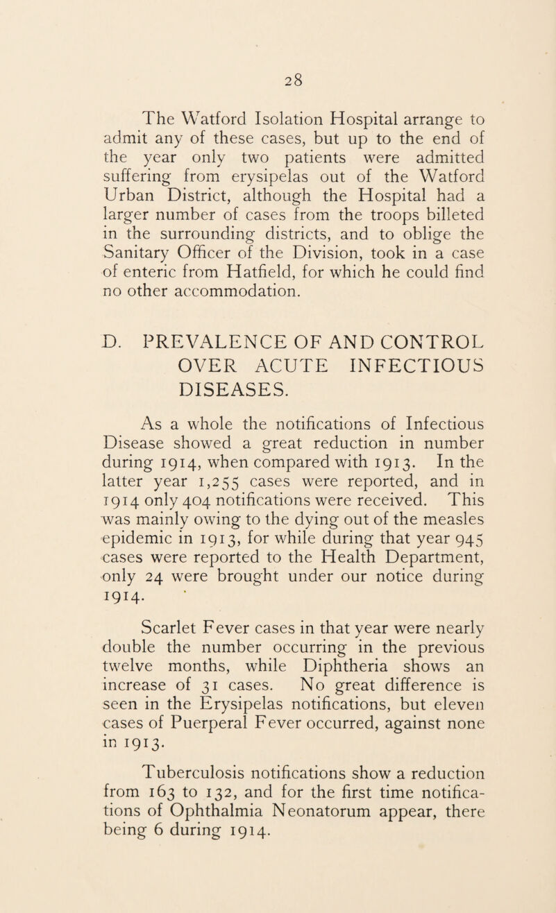The Watford Isolation Hospital arrange to admit any of these cases, but up to the end of the year only two patients were admitted suffering from erysipelas out of the Watford Urban District, although the Hospital had a larger number of cases from the troops billeted in the surrounding districts, and to oblige the Sanitary Officer of the Division, took in a case of enteric from Hatfield, for which he could find no other accommodation. D. PREVALENCE OF AND CONTROL OVER ACUTE INFECTIOUS DISEASES. As a whole the notifications of Infectious Disease showed a great reduction in number during 1914, when compared with 1913. In the latter year 1,255 cases were reported, and in 1914 only 404 notifications were received. This was mainly owing to the dying out of the measles epidemic in 1913, for while during that year 945 cases were reported to the Health Department, only 24 were brought under our notice during 1914- Scarlet Fever cases in that year were nearly double the number occurring in the previous twelve months, while Diphtheria shows an increase of 31 cases. No great difference is seen in the Erysipelas notifications, but eleven cases of Puerperal Fever occurred, against none in 1913. Tuberculosis notifications show a reduction from 163 to 132, and for the first time notifica¬ tions of Ophthalmia Neonatorum appear, there being 6 during 1914.