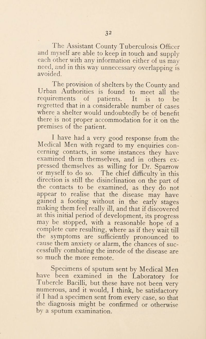 The Assistant County Tuberculosis Officer and myself are able to keep in touch and supply each other with any information either of us may need, and in this way unnecessary overlapping is avoided. The provision of shelters by the County and Urban Authorities is found to meet all the requirements of patients. It is to be regretted that in a considerable number of cases where a shelter would undoubtedly be of benefit there is not proper accommodation for it on the premises of the patient. I have had a very good response from the Medical Men with regard to my enquiries con¬ cerning contacts, in some instances they have examined them themselves, and in others ex¬ pressed themselves as willing for Dr. Sparrow or myself to do so. The chief difficulty in this direction is still the disinclination on the part of the contacts to be examined, as they do not appear to realise that the disease may have gained a footing without in the early stages making them feel really ill, and that if discovered at this initial period of development, its progress may be stopped, with a reasonable hope of a complete cure resulting, where as if they wait till the symptoms are sufficiently pronounced to cause them anxiety or alarm, the chances of suc¬ cessfully combating the inrode of the disease are so much the more remote. Specimens of sputum sent by Medical Men have been examined in the Laboratory for d ubercle Bacilli, but these have not been very numerous, and it would, I think, be satisfactory if I had a specimen sent from every case, so that the diagnosis might be confirmed or otherwise by a sputum examination.