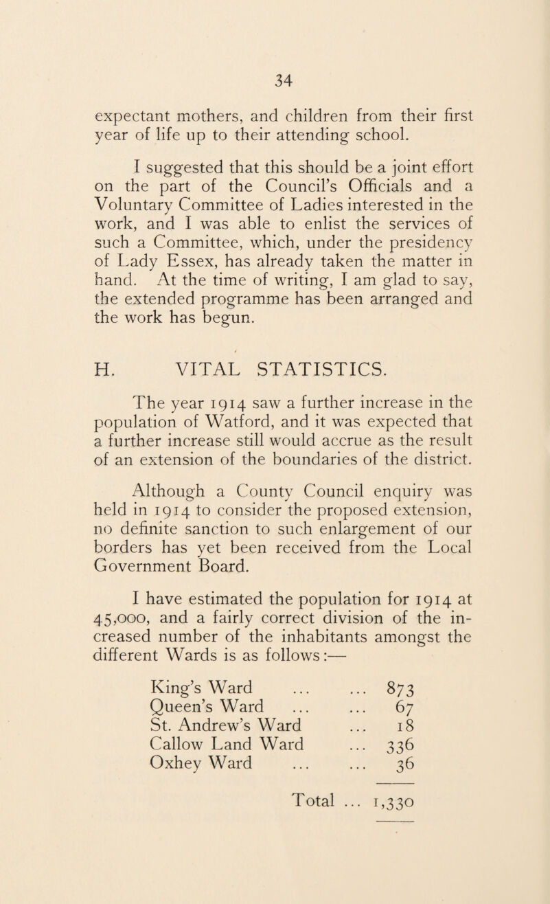 expectant mothers, and children from their first year of life up to their attending school. I suggested that this should be a joint effort on the part of the Council’s Officials and a Voluntary Committee of Ladies interested in the work, and I was able to enlist the services of such a Committee, which, under the presidency of Lady Essex, has already taken the matter in hand. At the time of writing, I am glad to say, the extended programme has been arranged and the work has begun. 4 H. VITAL STATISTICS. The year 1914 saw a further increase in the population of Watford, and it was expected that a further increase still would accrue as the result of an extension of the boundaries of the district. Although a County Council enquiry was held in 1914 to consider the proposed extension, no definite sanction to such enlargement of our borders has yet been received from the Local Government Board. I have estimated the population for 1914 at 45 ,000, and a fairly correct division of the in¬ creased number of the inhabitants amongst the different Wards is as follows:— King’s Ward ... 873 Queen’s Ward 67 St. Andrew’s Ward 18 Callow Land Ward 336 Oxhey Ward 36 Total ••• L330