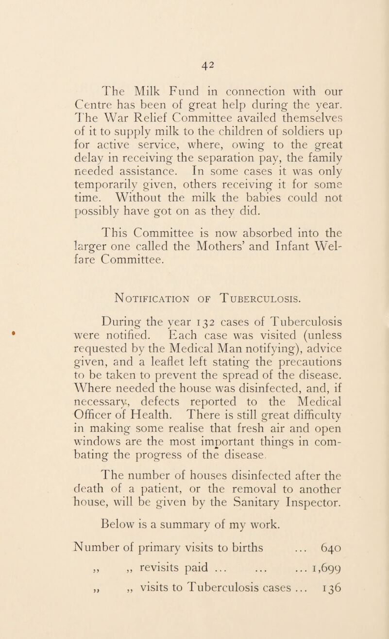 The Milk Fund in connection with our Centre has been of great help during the year. The War Relief Committee availed themselves of it to supply milk to the children of soldiers up for active service, where, owing to the great delay in receiving the separation pay, the family needed assistance. In some cases it was only temporarily given, others receiving it for some time. Without the milk the babies could not possibly have got on as they did. This Committee is now absorbed into the larger one called the Mothers’ and Infant Wel¬ fare Committee. Notification of Tuberculosis. During the year 132 cases of Tuberculosis were notified. Each case was visited (unless requested by the Medical Man notifying), advice given, and a leaflet left stating the precautions to be taken to prevent the spread of the disease. Where needed the house was disinfected, and, if necessary, defects reported to the Medical Officer of Health. There is still great difficulty in making some realise that fresh air and open windows are the most important things in com¬ bating the progress of the disease, The number of houses disinfected after the death of a patient, or the removal to another house, will be given by the Sanitary Inspector. Below is a summary of my work. Number of primary visits to births ... 640 ,, ,, revisits paid ... ... ... 1,699 „ ,, visits to Tuberculosis cases ... 136