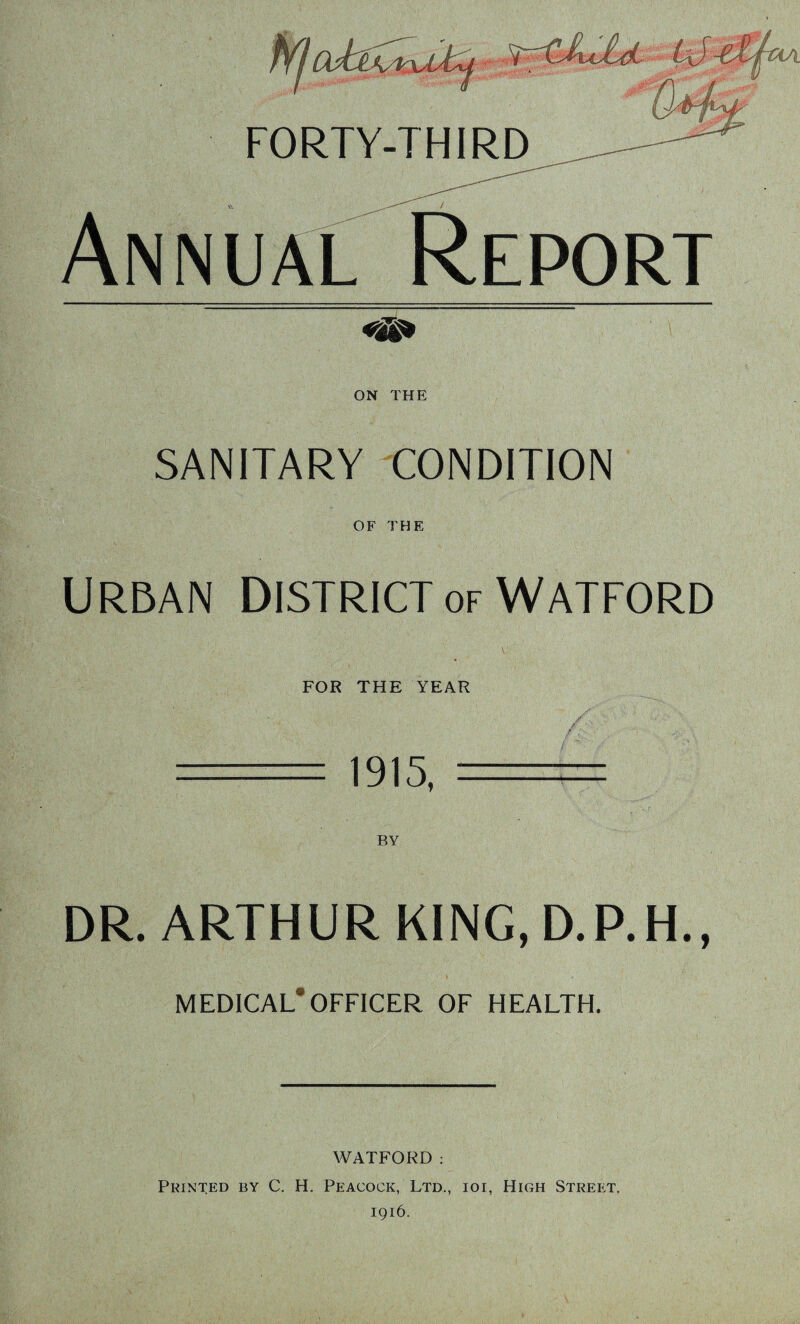 Report ' \ ON THE SANITARY CONDITION OF THE Urban District of Watford FOR THE YEAR / 1915, DR. ARTHUR KING, D.P.H., t • MEDICAL*OFFICER OF HEALTH. WATFORD : Printed by C. H. Peacock, Ltd., ior, High Street. 1916.