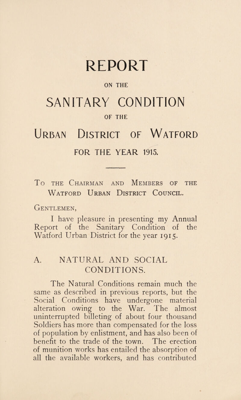 ON THE SANITARY CONDITION OF THE Urban District of Watford FOR THE YEAR 1915. To the Chairman and Members of the Watford Urban District Council. Gentlemen, I have pleasure in presenting my Annual Report of the Sanitary Condition of the Watford Urban District for the year 1915. A. NATURAL AND SOCIAL CONDITIONS. The Natural Conditions remain much the same as described in previous reports, but the Social Conditions have undergone material alteration owing to the War. The almost uninterrupted billeting of about four thousand Soldiers has more than compensated for the loss of population by enlistment, and has also been of benefit to the trade of the town. The erection of munition works has entailed the absorption of all the available workers, and has contributed