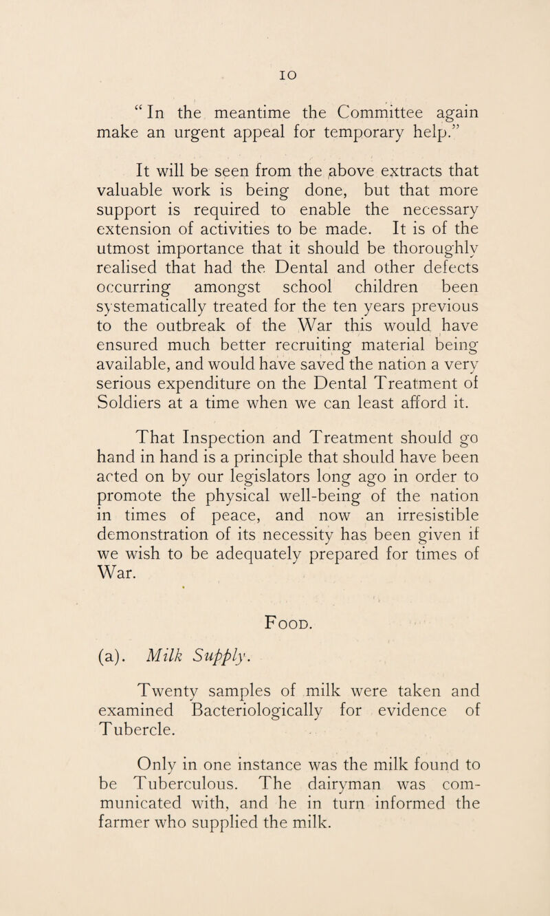 IO “ In the meantime the Committee again make an urgent appeal for temporary help/’ It will be seen from the above extracts that valuable work is being done, but that more support is required to enable the necessary extension of activities to be made. It is of the utmost importance that it should be thoroughly realised that had the Dental and other defects occurring amongst school children been systematically treated for the ten years previous to the outbreak of the War this would have ensured much better recruiting material being available, and would have saved the nation a very serious expenditure on the Dental Treatment of Soldiers at a time when we can least afford it. That Inspection and Treatment should go hand in hand is a principle that should have been acted on by our legislators long ago in order to promote the physical well-being of the nation in times of peace, and now an irresistible demonstration of its necessity has been given if we wish to be adequately prepared for times of War. Food. (a). Milk Supply. Twenty samples of milk were taken and examined Bacteriologically for evidence of T ubercle. Only in one instance was the milk found to be Tuberculous. The dairyman was com¬ municated with, and he in turn informed the farmer who supplied the milk.