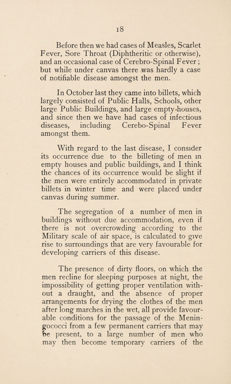 Before then we had cases of Measles, Scarlet Fever, Sore Throat (Diphtheritic or otherwise), and an occasional case of Cerebro-Spinal Fever ; but while under canvas there was hardly a case of notifiable disease amongst the men. In October last they came into billets, which largely consisted of Public Halls, Schools, other large Public Buildings, and large empty-houses, and since then we have had cases of infectious diseases, including Cerebo-Spinal Fever amongst them. With regard to the last disease, I consider its occurrence due to the billeting of men m empty houses and public buildings, and I think the chances of its occurrence would be slight if the men were entirely accommodated in private billets in winter time and were placed under canvas during summer. The segregation of a number of men in buildings without due accommodation, even if there is not overcrowding according to the Military scale of air space, is calculated to give rise to surroundings that are very favourable for developing carriers of this disease. The presence of dirty floors, on which the men recline for sleeping purposes at night, the impossibility of getting proper ventilation with¬ out a draught, and the absence of proper arrangements for drying the clothes of the men after long marches in the wet, all provide favour¬ able conditions for the passage of the Menin- gococci from a few permanent carriers that may be present, to a large number of men who may then become temporary carriers of the