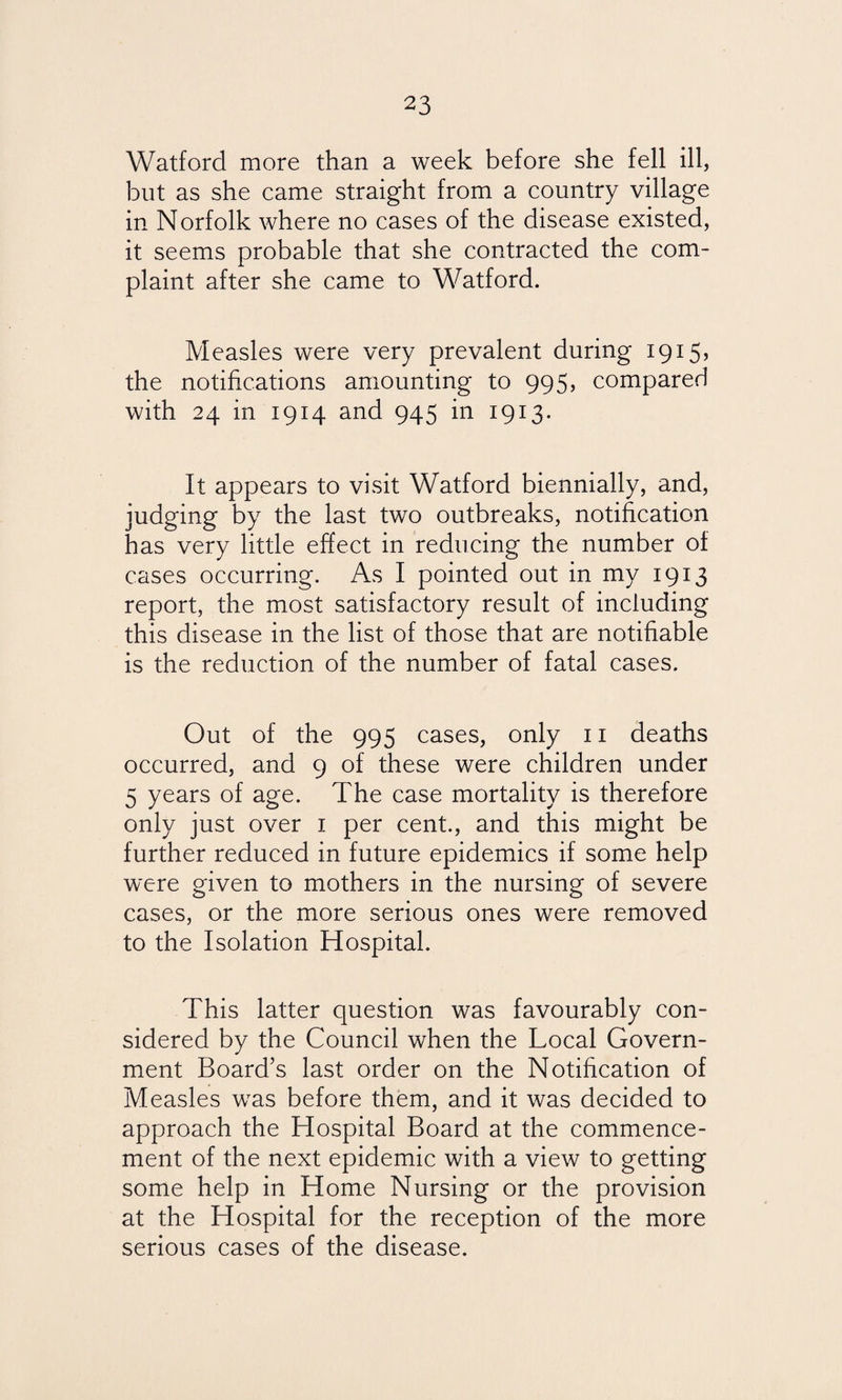 Watford more than a week before she fell ill, but as she came straight from a country village in Norfolk where no cases of the disease existed, it seems probable that she contracted the com¬ plaint after she came to Watford. Measles were very prevalent during 1915, the notifications amounting to 995, compared with 24 in 1914 and 945 in 1913. It appears to visit Watford biennially, and, judging by the last two outbreaks, notification has very little effect in reducing the number of cases occurring. As I pointed out in my 1913 report, the most satisfactory result of including this disease in the list of those that are notifiable is the reduction of the number of fatal cases. Out of the 995 cases, only 11 deaths occurred, and 9 of these were children under 5 years of age. The case mortality is therefore only just over 1 per cent., and this might be further reduced in future epidemics if some help were given to mothers in the nursing of severe cases, or the more serious ones were removed to the Isolation Hospital. This latter question was favourably con¬ sidered by the Council when the Local Govern¬ ment Board’s last order on the Notification of Measles was before them, and it was decided to approach the Hospital Board at the commence¬ ment of the next epidemic with a view to getting some help in Home Nursing or the provision at the Hospital for the reception of the more serious cases of the disease.