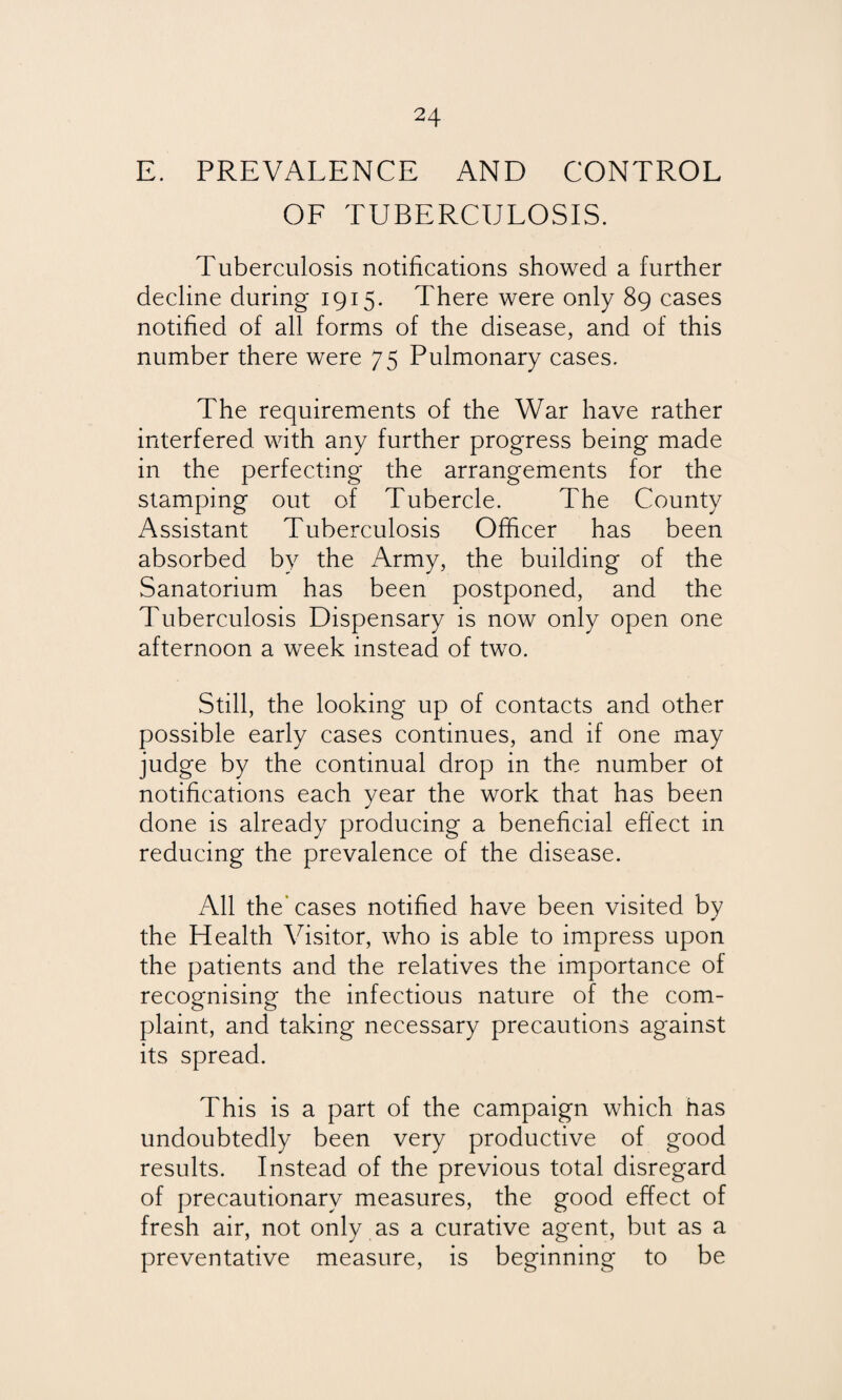 E. PREVALENCE AND CONTROL OF TUBERCULOSIS. Tuberculosis notifications showed a further decline during 1915. There were only 89 cases notified of all forms of the disease, and of this number there were 75 Pulmonary cases. The requirements of the War have rather interfered with any further progress being made in the perfecting the arrangements for the stamping out of Tubercle. The County Assistant Tuberculosis Officer has been absorbed by the Army, the building of the Sanatorium has been postponed, and the Tuberculosis Dispensary is now only open one afternoon a week instead of two. Still, the looking up of contacts and other possible early cases continues, and if one may judge by the continual drop in the number ot notifications each year the work that has been done is already producing a beneficial effect in reducing the prevalence of the disease. All the'cases notified have been visited by the Health Visitor, who is able to impress upon the patients and the relatives the importance of recognising the infectious nature of the com¬ plaint, and taking necessary precautions against its spread. This is a part of the campaign which has undoubtedly been very productive of good results. Instead of the previous total disregard of precautionary measures, the good effect of fresh air, not only as a curative agent, but as a preventative measure, is beginning to be