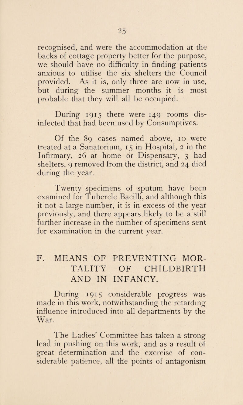recognised, and were the accommodation at the backs of cottage property better for the purpose, we should have no difficulty in finding patients anxious to utilise the six shelters the Council provided. As it is, only three are now in use, but during the summer months it is most probable that they will all be occupied. During 1915 there were 149 rooms dis¬ infected that had been used by Consumptives. Of the 89 cases named above, 10 were treated at a Sanatorium, 15 in Hospital, 2 in the Infirmary, 26 at home or Dispensary, 3 had shelters, 9 removed from the district, and 24 died during the year. Twenty specimens of sputum have been examined for Tubercle Bacilli, and although this it not a large number, it is in excess of the year previously, and there appears likely to be a still further increase in the number of specimens sent for examination in the current year. F. MEANS OF PREVENTING MOR¬ TALITY OF CHILDBIRTH AND IN INFANCY. During 1915 considerable progress was made in this work, notwithstanding the retarding influence introduced into all departments by the War. The Ladies’ Committee has taken a strong lead in pushing on this work, and as a result of great determination and the exercise of con¬ siderable patience, all the points of antagonism