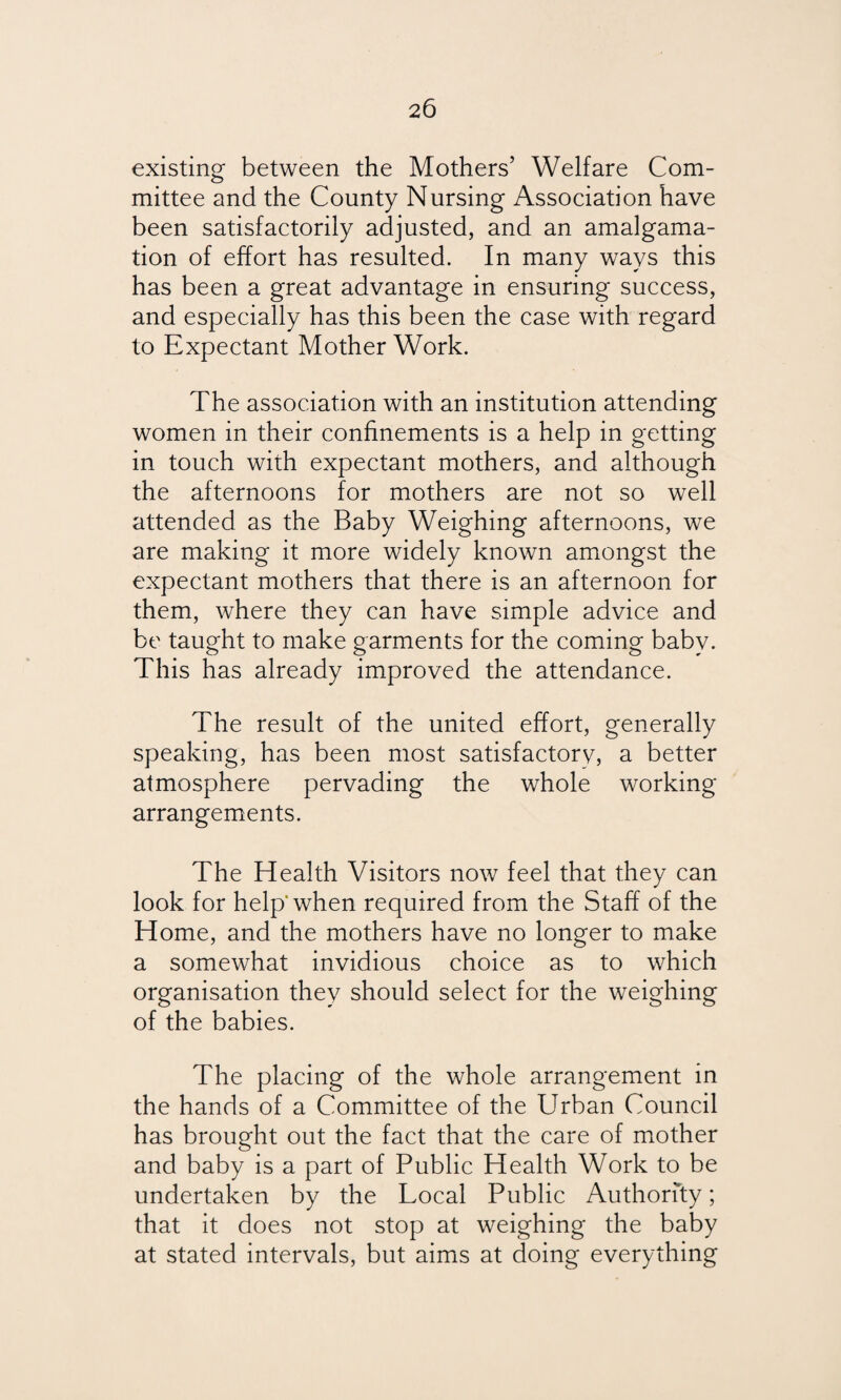 existing between the Mothers’ Welfare Com¬ mittee and the County Nursing Association have been satisfactorily adjusted, and an amalgama¬ tion of effort has resulted. In many ways this has been a great advantage in ensuring success, and especially has this been the case with regard to Expectant Mother Work. The association with an institution attending women in their confinements is a help in getting in touch with expectant mothers, and although the afternoons for mothers are not so well attended as the Baby Weighing afternoons, we are making it more widely known amongst the expectant mothers that there is an afternoon for them, where they can have simple advice and be taught to make garments for the coming baby. This has already improved the attendance. The result of the united effort, generally speaking, has been most satisfactory, a better atmosphere pervading the whole working arrangements. The Health Visitors now feel that they can look for help* when required from the Staff of the Home, and the mothers have no longer to make a somewhat invidious choice as to which organisation they should select for the weighing of the babies. The placing of the whole arrangement in the hands of a Committee of the Urban Council has brought out the fact that the care of mother and baby is a part of Public Health Work to be undertaken by the Local Public Authority; that it does not stop at weighing the baby at stated intervals, but aims at doing everything