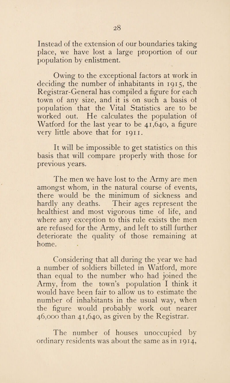 Instead of the extension of our boundaries taking place, we have lost a large proportion of our population by enlistment. Owing to the exceptional factors at work in deciding the number of inhabitants in 1915, the Registrar-General has compiled a figure for each town of any size, and it is on such a basis of population that the Vital Statistics are to be worked out. He calculates the population of Watford for the last year to be 41,640, a figure very little above that for 1911. It will be impossible to get statistics on this basis that will compare properly with those for previous years. The men we have lost to the Army are men amongst whom, in the natural course of events, there would be the minimum of sickness and hardly any deaths. Their ages represent the healthiest and most vigorous time of life, and where any exception to this rule exists the men are refused for the Army, and left to still further deteriorate the quality of those remaining at home. Considering that all during the year we had a number of soldiers billeted in Watford, more than equal to the number who had joined the Army, from the town’s population I think it would have been fair to allow us to estimate the number of inhabitants in the usual way, when the figure would probably work out nearer 46,000 than 41,640, as given by the Registrar. The number of houses unoccupied by ordinary residents was about the same as in 1914,