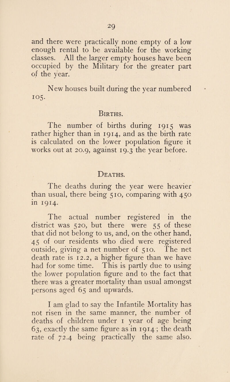 and there were practically none empty of a low enough rental to be available for the working classes. All the larger empty houses have been occupied by the Military for the greater part of the year. New houses built during the year numbered 105. Births. The number of births during 1915 was rather higher than in 1914, and as the birth rate is calculated on the lower population figure it works out at 20.9, against 19.3 the year before. Deaths. The deaths during the year were heavier than usual, there being 510, comparing with 450 in 1914. The actual number registered in the district was 520, but there were 55 of these that did not belong to us, and, on the other hand, 45 of our residents who died were registered outside, giving a net number of 510. The net death rate is 12.2, a higher figure than we have had for some time. This is partly due to using the lower population figure and to the fact that there was a greater mortality than usual amongst persons aged 65 and upwards. I am glad to say the Infantile Mortality has not risen in the same manner, the number of deaths of children under 1 year of age being 63, exactly the same figure as in 1914 ; the death rate of 72.4 being practically the same also.