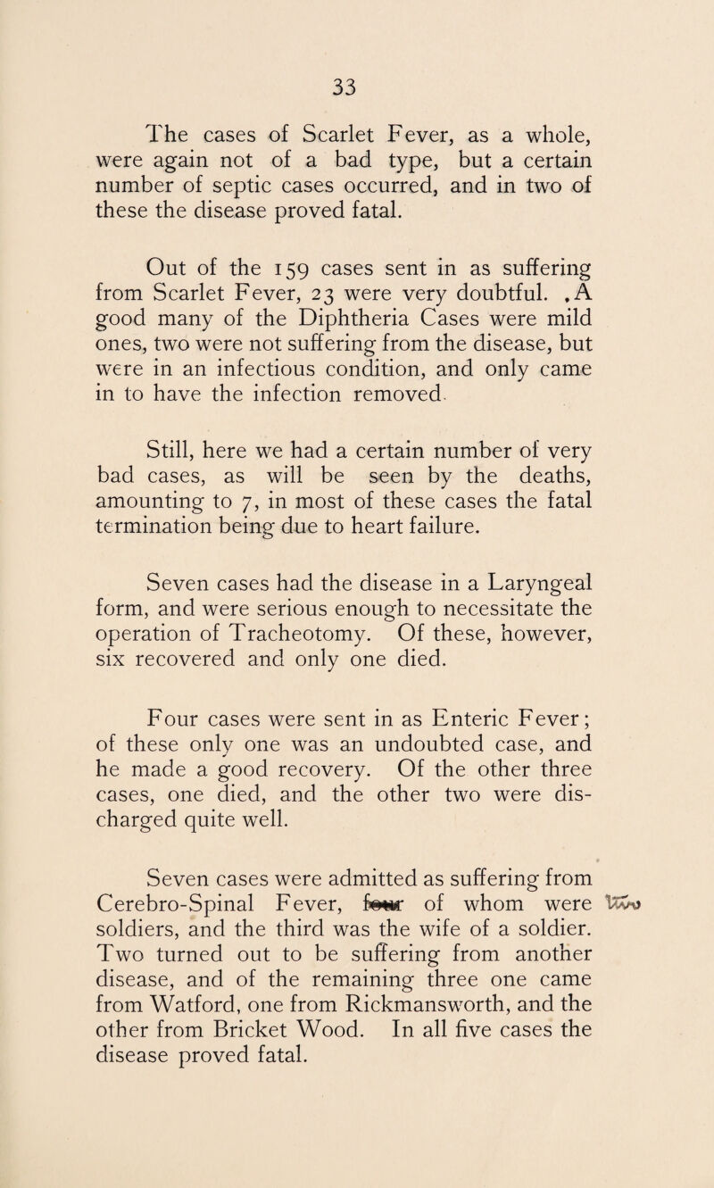 The cases of Scarlet Fever, as a whole, were again not of a bad type, but a certain number of septic cases occurred, and in two of these the disease proved fatal. Out of the 159 cases sent in as suffering from Scarlet Fever, 23 were very doubtful. , A good many of the Diphtheria Cases were mild ones, two were not suffering from the disease, but were in an infectious condition, and only came in to have the infection removed. Still, here we had a certain number of very bad cases, as will be seen by the deaths, amounting to 7, in most of these cases the fatal termination being due to heart failure. Seven cases had the disease in a Laryngeal form, and were serious enough to necessitate the operation of Tracheotomy. Of these, however, six recovered and only one died. Four cases were sent in as Enteric Fever; of these only one was an undoubted case, and he made a good recovery. Of the other three cases, one died, and the other two were dis¬ charged quite well. Seven cases were admitted as suffering from Cerebro-Spinal Fever, f***r of whom were soldiers, and the third was the wife of a soldier. Two turned out to be suffering from another disease, and of the remaining three one came from Watford, one from Rickmansworth, and the other from Bricket Wood. In all five cases the disease proved fatal.