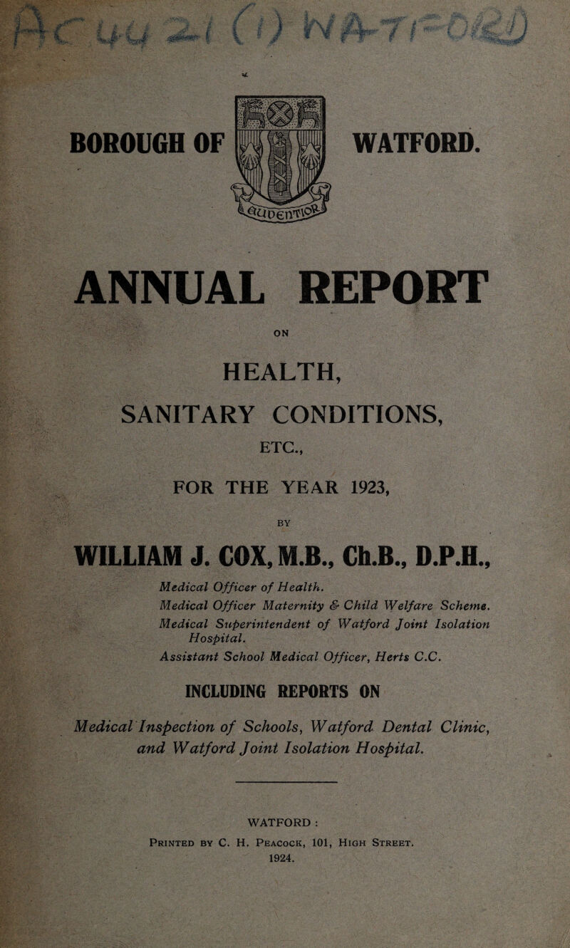 rJ ' 5 £ • kfr+ • / ■ t? & i 4 # f 1! M BOROUGH OF WATFORD. ANNUAL REPORT ON HEALTH, SANITARY CONDITIONS, ETC., FOR THE YEAR 1923, BY WILLIAM J. COX, M B., Ch.B., D.P.H., Medical Officer of Health. Medical Officer Maternity & Child Welfare Scheme. Medical Superintendent of Watford Joint Isolation Hospital. Assistant School Medical Officer, Herts C.C. INCLUDING REPORTS ON Medical Inspection of Schools, Watford Dental Clinic, and Watford Joint Isolation Hospital. WATFORD : Printed by C. H. Peacock, 101, High Street, 1924.