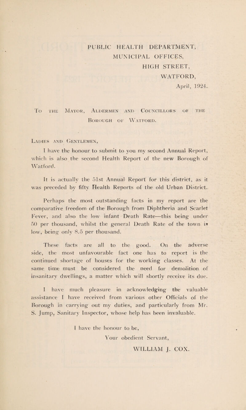 PUBLIC HEALTH DEPARTMENT, MUNICIPAL OFFICES, HIGH STREET, WATFORD, April, 1924. To the Mayor, Aldermen and Councillors of the Borough of Watford. Ladies and Gentlemen, I have the honour to submit to you my second Annual Report, which is also the second Health Report of the new Borough of Watford. It is actually the 51st Annual Report for this district, as it was preceded by fifty Health Reports of the old Urban District. Perhaps the most outstanding facts in my report are the comparative freedom of the Borough from Diphtheria and Scarlet Fever, and also the low infant Death Rate—this being under 50 per thousand, whilst the general Death Rate of the town is low, being only 8.5 per thousand. These facts are all to the good. On the adverse side, the most unfavourable fact one has to report is the continued shortage of houses for the working classes. At the same time must be considered the need for demolition of insanitary dwellings, a matter which will shortly receive its due. I have much pleasure in acknowledging the valuable assistance I have received from various other Officials of the Borough in carrying out my duties, and particularly from Mr. S. Jump, Sanitary Inspector, whose help has been invaluable. I have the honour to be, Your obedient Servant, WILLIAM J. COX.