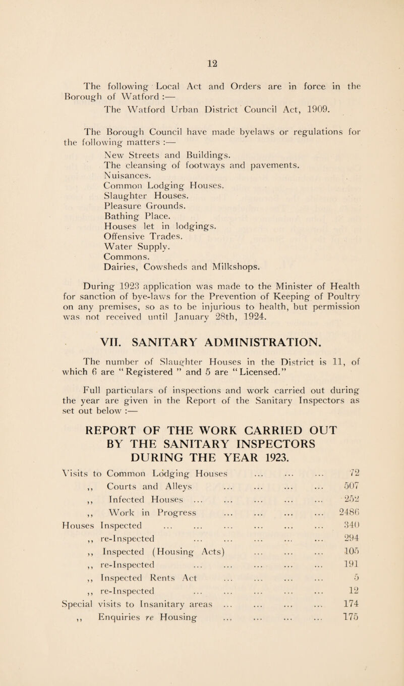 The following Local Act and Orders are in force in the Borough of Watford :— The Watford Urban District Council Act, 1909. The Borough Council have made byelaws or regulations for the following matters :— New Streets and Buildings. The cleansing of footways and pavements. Nuisances. Common Lodging Houses. Slaughter Houses. Pleasure Grounds. Bathing Place. Houses let in lodgings. Offensive Trades. Water Supply. Commons. Dairies, Cowsheds and Milkshops. During 1923 application was made to the Minister of Health for sanction of bye-laws for the Prevention of Keeping of Poultry on any premises, so as to be injurious to health, but permission was not received until January 28th, 1924. VII. SANITARY ADMINISTRATION. The number of Slaughter Houses in the District is 11, of which 6 are “Registered ” and 5 are “Licensed.” Full particulars of inspections and work carried out during the year are given in the Report of the Sanitary Inspectors as set out below :— REPORT OF THE WORK CARRIED OUT BY THE SANITARY INSPECTORS DURING THE YEAR 1923. Visits to Common Lodging Houses ... ... ... 72 ,, Courts and Alleys ... ... ... ... 507 ,, Infected Houses ... ... ... ... ... 252 ,, Work in Progress ... ... ... ... 2480 Houses Inspected ... ... ... ... ... ... 340 ,, re-Inspected ... ... ... ... ... 294 ,, Inspected (Housing Acts) ... ... ... 105 ,, re-Inspected ... ... ... ... ... 191 ,, Inspected Rents Act ... ... ... ... 5 ,, re-Inspected ... ... ... ... ... 12 Special visits to Insanitary areas ... ... ... ... 174 ,, Enquiries re Housing ... ... ... ... 175