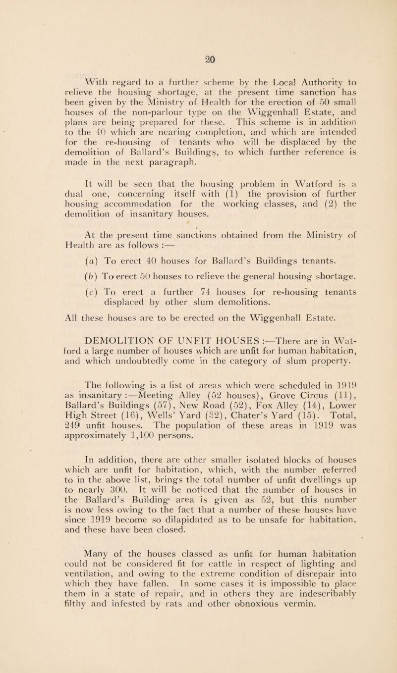 With regard to a further scheme by the Local Authority to relieve the housing shortage, at the present time sanction has been given by the Ministry of Health for the erection of 50 small houses of the non-parlour type on the Wiggenhall Estate, and plans are being prepared for these. This scheme is in addition to the 40 which are nearing completion, and which are intended for the re-housing of tenants who will be displaced by the demolition of Ballard’s Buildings, to which further reference is made in the next paragraph. It will be seen that the housing problem in Watford is a dual one, concerning itself with (1) the provision of further housing accommodation for the working classes, and (2) the demolition of insanitary houses. At the present time sanctions obtained from the Ministry of Health are as follows :— (a) To erect 40 houses for Ballard’s Buildings tenants. (b) To erect 50 houses to relieve ihe general housing shortage. (c) To erect a further 74 houses for re-housing tenants displaced by other slum demolitions. All these houses are to be erected on the Wiggenhall Estate. DEMOLITION OF UNFIT HOUSES There are in Wat¬ ford a large number of houses which are unfit for human habitation, and which undoubtedly come in the category of slum property. The following is a list of areas which were scheduled in 1919 as insanitary:—Meeting Alley (52 houses), Grove Circus (11), Ballard’s Buildings (57), New Road (52), Fox Alley (14), Lower High Street (16), Wells’ Yard (32), Chater’s Yard (15). Total, 249 unfit houses. The population of these areas in 1919 was approximately 1,100 persons. In addition, there are other smaller isolated blocks of houses which are unfit for habitation, which, with the number referred to in the above list, brings the total number of unfit dwellings up to nearly 300. It will be noticed that the number of houses in the Ballard’s Building- area is given as 52, but this number is now less owing to the fact that a number of these houses have since 1919 become so dilapidated as to be unsafe for habitation, and these have been closed. Many of the houses classed as unfit for human habitation could not be considered fit for cattle in respect of lighting and ventilation, and owing to the extreme condition of disrepair into which they have fallen. In some cases it is impossible to place them in a state of repair, and in others they are indescribably filthy and infested by rats and other obnoxious vermin.