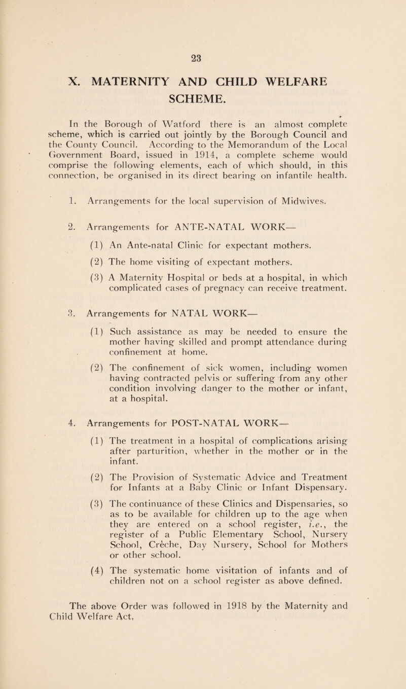 X. MATERNITY AND CHILD WELFARE SCHEME. In the Borough of Watford there is an almost complete scheme, which is carried out jointly by the Borough Council and the County Council. According to the Memorandum of the Local Ciovernment Board, issued in 1914, a complete scheme would comprise the following elements, each of which should, in this connection, be organised in its direct bearing on infantile health. 1. Arrangements for the local supervision of Midwives. 2. Arrangements for ANTE-NATAL WORK— (1) An Ante-natal Clinic for expectant mothers. (2) The home visiting of expectant mothers. (3) A Maternity Llospital or beds at a hospital, in which complicated cases of pregnacy can receive treatment. 3. Arrangements for NATAL WORK— (1) Such assistance as may be needed to ensure the mother having skilled and prompt attendance during confinement at home. (2) The confinement of sick women, including women having contracted pelvis or suffering from any other condition involving danger to the mother or infant, at a hospital. 4. Arrangements for POST-NATAL WORK— (1) The treatment in a hospital of complications arising after parturition, whether in the mother or in the infant. (2) The Provision of Systematic Advice and Treatment for Infants at a Baby Clinic or Infant Dispensary. (3) The continuance of these Clinics and Dispensaries, so as to be available for children up to the age when they are entered on a school register, i.e., the register of a Public Elementary School, Nursery School, Creche, Day Nursery, School for Mothers or other school. (4) The systematic home visitation of infants and of children not on a school register as above defined. The above Order was followed in 1918 by the Maternity and Child Welfare Act,