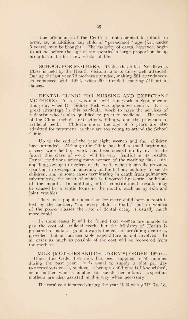 The attendance at the Centre is not confined to infants in arms, as, in addition, any child of “pre-school ” age (i.e.} under 5 years) may be brought. The majority of cases, however, begin to attend before the age of six months, a large proportion being brought in the first few weeks of life. SCHOOL FOR MOTHERS.—Under this title a Needlework Class is held by the Health Visitors, and is fairly well attended. During the last year 72 mothers attended, making 651 attendances, as compared with 1922, when 60 attended, making 510 atten¬ dances. DENTAL CLINIC FOR NURSING AND EXPECTANT MOTHERS :—A start was made with this work in September of this year, when Dr. Sidney Fisk was appointed dentist. It is a great advantage in this particular work to have the services of a dentist who is also qualified to practice medicine. The work of the Clinic includes extractions, fillings, and the provision of artificial teeth. Children under the age of 5 years are also admitted for treatment, as they are too young to attend the School Clinic. Up to the end of the year eight women and four children have attended. Although the Clinic has had a small beginning, a very wide field of work has been opened up by it. In the future this class of work will be very fruitful in its results. Dental conditions among many women of the working classes are appalling owing to neglect of the teeth which generally prevails, resulting in dyspepsia, anaemia, mal-nutrition, inability to suckle children, and in some cases terminating in death from pulmonary tuberculosis, the onset of which is favoured by septic conditions of the mouth. In addition, other constitutional results may be caused by a septic focus in the mouth, such as pyrexia and joint troubles. There is a popular idea that for every child born a tooth is lost by the mother, “for every child a tooth,” but in women of the poorer classes the rate of dental decay is usually much more rapid. In some cases it will be found that women are unable to pay the cost of artificial teeth, but the Ministry of Health is prepared to make a grant towards the cost of providing dentures, provided that an unreasonable expenditure is not involved. In all cases as much as possible of the cost will be recovered from the mothers. MILK (MOTHERS AND CHILDREN’S) ORDER, 1920:— — Under this Order free milk has been supplied to 50 families during the past year. It is usual to supply a pint per day to necessitous cases, such cases being a child who is ill-nourished, or a mother who is unable to suckle her infant. Expectant mothers are also assisted in this way when necessary. The total cost incurred during the year 1923 was ^C109 7s. Id.
