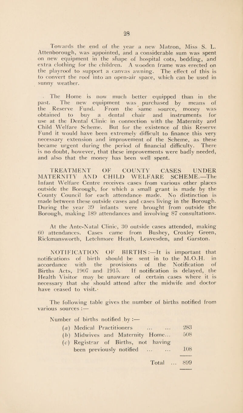 Towards the end ot the year a new Matron, Miss S. L. Attenborough, was appointed, and a considerable sum was spent on new equipment in the shape of hospital cots, bedding, and extra clothing for the children. A wooden frame was erected on the pi ay roof to support a canvas awning. The effect of this is to convert the roof into an open-air space, which can be used in sunny weather. The Home is now much better equipped than in the past. The new equipment was purchased by means of the Reserve Fund. From the same source, money was obtained to buy a dental chair and instruments for use at the Dental Clinic in connection with the Maternity and Child Welfare Scheme. But for the existence of this Reserve Fund it would have been extremely difficult to finance this very necessary extension and improvement of the Scheme, as these became urgent during the period of financial difficulty. There is no doubt, however, that these improvements were badly needed, and also that the money has been well spent. TREATMENT OF COUNTY CASES UNDER MATERNITY AND CHILD WELFARE SCHEME.—The Infant Welfare Centre receives cases from various other places outside the Borough, for which a small grant is made by the County Council for each attendance made. No distinction is made between these outside cases and cases living in the Borough. During the year 39 infants were brought from outside the Borough, making 189 attendances and involving 87 consultations. At the Ante-Natal Clinic, 30 outside cases attended, making 60 attendances. Cases came from Bushey, Croxley Green, Rickmansworth, Letchmore Heath, Leavesden, and Garston. NOTIFICATION OF BIRTHS It is important that notifications of birth should be sent in to the M.O.H. in accordance with the provisions of the Notification of Births Acts, 1907 and 1915. If notification is delayed, the Health Visitor may be unaware of certain cases where it is necessary that she should attend after the midwife and doctor have ceased to visit.* The following table gives the number of births notified from various sources :■— Number of births notified by :— (a) Medical Practitioners ... ... 283 (b) Midwives and Maternity Home... 508 (c) Registrar of Births, not having been previously notified ... ... 108