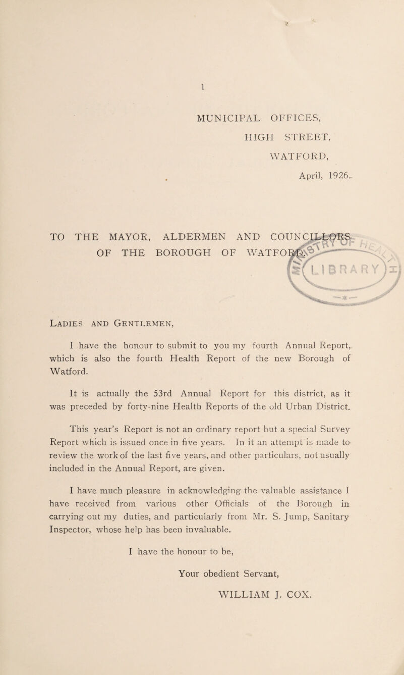 MUNICIPAL OFFICES, HIGH STREET, WATFORD, April, 1926„. TO THE MAYOR, OF THE ALDERMEN BOROUGH OF AND COUNC ILLpR S WATFOR^;-'^P-^~ ‘ \ \ Ladies and Gentlemen, I have the honour to submit to you my fourth Annual Report, which is also the fourth Health Report of the new Borough of Watford. It is actually the 53rd Annual Report for this district, as it was preceded by forty-nine Health Reports of the old Urban District. This year’s Report is not an ordinary report but a special Surve}^ Report which is issued once in five years. In it an attempt is made to review the work of the last five years, and other particulars, not usually included in the Annual Report, are given. I have much pleasure in acknowledging the valuable assistance I have received from various other Officials of the Borough in carrying out my duties, and particularly from Mr. S. Jump, Sanitary Inspector, whose help has been invaluable. I have the honour to be. Your obedient Servant, WILLIAM J. COX.