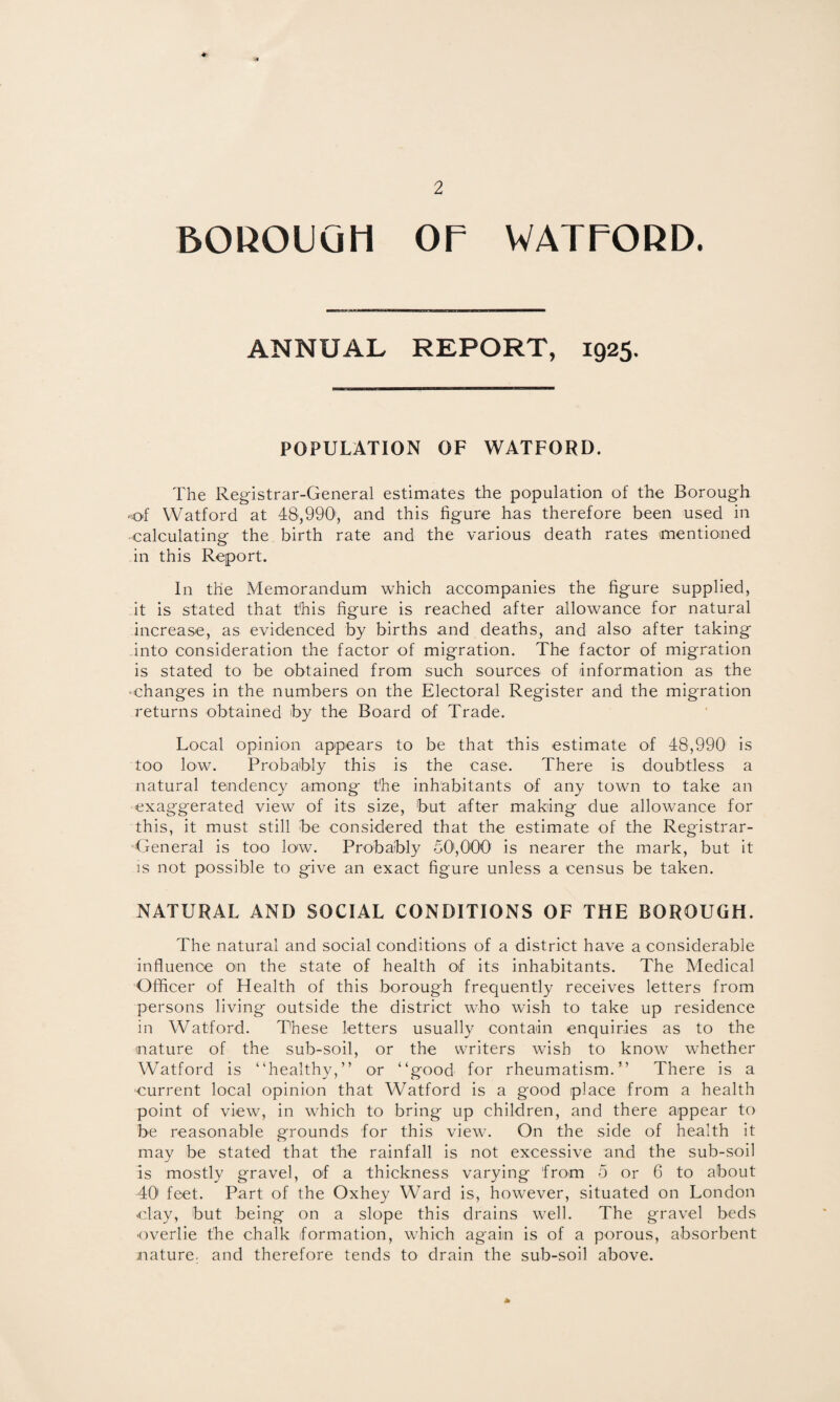 50KOUQH or WAXrOKD. ANNUAL REPORT, 1925. POPULATION OF WATFORD. The Registrar-General estimates the population of the Borough 'of Watford at 48,990, and this figure has therefore been used in ■calculating the birth rate and the various death rates mentioned in this Report. In the Memorandum which accompanies the figure supplied, -it is stated that this figure is reached after allowance for natural increase, as evidenced by births and deaths, and also after taking into consideration the factor of migration. The factor of migration is stated to be obtained from such sources of information as the •changes in the numbers on the Electoral Register and the migration returns obtained by the Board of Trade. Local opinion appears to be that this estimate of 48,990 is too low. Probably this is the case. There is doubtless a natural tendency among the inhabitants of any town to take an exaggerated view of its size, but after making due allowance for this, it must still be considered that the estimate of the Registrar- -General is too low. Probably 50',000 is nearer the mark, but it IS not possible to give an exact figure unless a census be taken. NATURAL AND SOCIAL CONDITIONS OF THE BOROUGH. The natural and social conditions of a district have a considerable influence on the state of health of its inhabitants. The Medical Officer of Health of this borough frequently receives letters from persons living outside the district who wish to take up residence in Watford. These letters usually contain enquiries as to the nature of the sub-soil, or the writers wish to know whether Watford is “healthy,” or “good for rheumatism.” There is a •current local opinion that Watford is a good place from a health point of view, in which to bring up children, and there appear to be reasonable grounds for this view. On the side of health it may be stated that the rainfall is not excessive and the sub-soil is mostly gravel, of a thickness varying from o or 6 to about 40' feet. Part of the Oxhey Ward is, however, situated on London clay, but being on a slope this drains well. The gravel beds •overlie the chalk formation, which again is of a porous, absorbent nature, and therefore tends to drain the sub-soil above. *