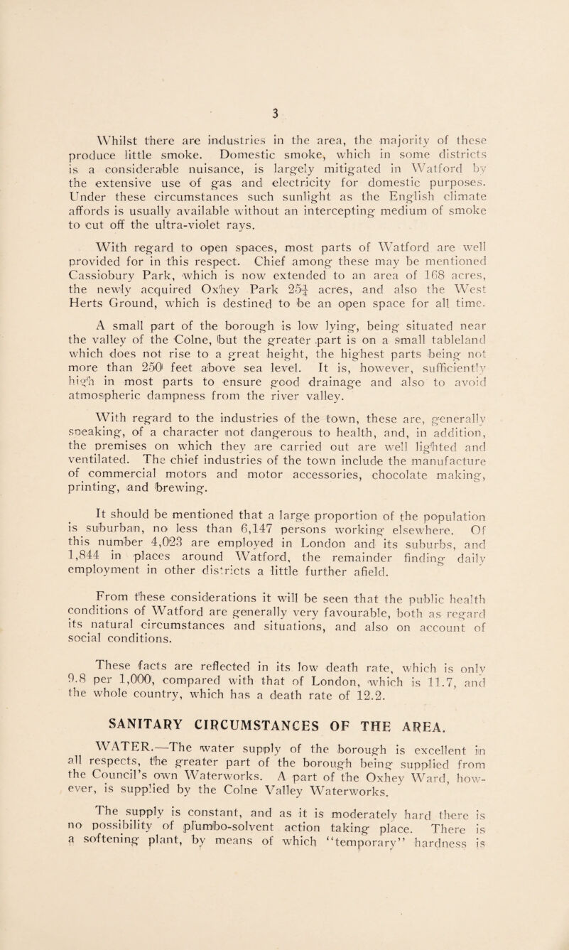 Whilst there are industries in the area, the majority of these produce little smoke. Domestic smoke, which in some districts is a considerable nuisance, is larg-ely mitigated in Watford by the extensive use of gas and electricity for domestic purposes. Under these circumstances such sunlight as the English climate affords is usually available without an intercepting m.edium of smoke to cut off the ultra-violet rays. With regard to open spaces, most parts of Watford are well provided for in this respect. Chief among these may be mentioned Cassiobury Park, which is now extended to an area of 168 acres, the newly acquired Ox'hey Park 25^ acres, and also the West Herts Ground, which is destined to be an open space for all time. A small part of the borough is low lying, being situated near the valley of the Colne, but the greater part is on a small tableland which does not rise to a great height, the highest parts being not more than 250' feet above sea level. It is, however, sufficiently hi(^h in most parts to ensure good drainage and also to avoid atmospheric dampness from the river valley. With regard to the industries of the town, these are, generallv sneaking, of a character not dangerous to health, and, in addition, the premises on which they are carried out are well lig’bted and ventilated. The chief industries of the town include the manufacture of commercial motors and motor accessories, chocolate making, printing, and brewing. It should be mentioned that a large proportion of the population is suburban, no less than 6,147 persons working elsewhere. Of this number 4,023 are employed in London and its suburbs, and 1,844 in places around Watford, the remainder finding daily employment in other districts a little further afield. From these considerations it will be seen that the public health conditions of Watford are generally very favourable, both as regard its natural circumstances and situations, and also on account of social conditions. These facts are reflected in its low death rate, which is only 9.8 per 1,000, compared with that of London, which is 11.7, and the whole country, which has a death rate of 12.2. SANITARY CIRCUMSTANCES OF THE AREA. WATER.—The water supiply of the borough is excellent in all respects, the greater part of the borough being supplied from the Council’s own Waterworks. A part of the Oxhey Ward, how¬ ever, is supplied by the Colne Valley W^aterworks. The^ supply is constant, and as it is moderately hard there is no possibility of plumbo-solvent action taking place. There is a softening plant, by means of which “temporary” hardness is