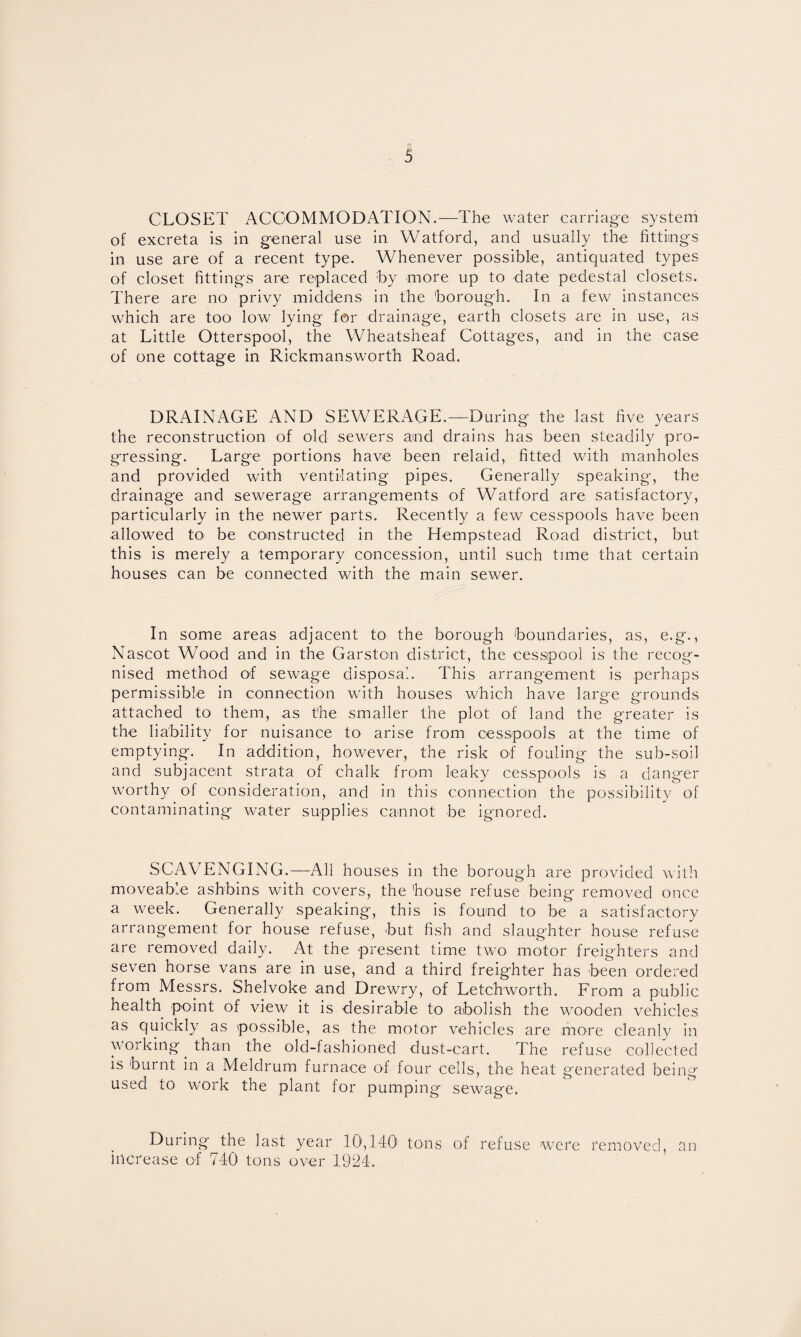 CLOSET ACCOMMODATION.—The water carriage system of excreta is in general use in Watford, and usually the fittings in use are of a recent type. Whenever possible, antiquated types of closet fittings are replaced by more up to date pedestal closets. There are no privy middens in the borough. In a few instances which are too low lying for drainage, earth closets are in use, as at Little Otterspool, the Wheatsheaf Cottages, and in the case of one cottage in Rickmansworth Road. DRAINAGE AND SEWERAGE.—During the last five years the reconstruction of old sewers and drains has been steadily pro¬ gressing. Large portions have been relaid, fitted with manholes and provided with ventilating pipes. Generally speaking, the drainage and sewerage arrangements of Watford are satisfactory, particularly in the newer parts. Recently a few cesspools have been allowed tO‘ be constructed in the Hempstead Road district, but this is merely a temporary concession, until such time that certain houses can be connected with the main sewer. In some areas adjacent to the borough boundaries, as, e.g., Nascot Wood and in the Garston district, the cesspool is the recog¬ nised method of sewage disposal. This arrangement is perhaps permissible in connection with houses which have large grounds attached to them, as the smaller the plot of land the greater is the liability for nuisance to arise from cesspools at the time of emptying. In addition, however, the risk of fouling the sub-soil and subjacent strata of chalk from leaky cesspools is a danger worthy of consideration, and in this connection the possibility of contaminating water supplies cannot be ignored. SCAVENGING.—All houses in the borough are provided with moveable ashbins with covers, the house refuse being removed once a week. Generally speaking, this is found to be a satisfactory- arrangement for house refuse, but fish and slaughter house refuse are removed daily. At the present time two motor freighters and seven horse vans are in use, and a third freighter has been ordered from Messrs. Shelvoke and Drewry, of Letchworth. From a public health point of view it is desirable to abolish the wooden vehicles as quickly as possible, as the motor vehicles are more cleanly in working than the old-fashioned dust-cart. The refuse collected is burnt in a Meldrum furnace of four cells, the heat generated being used to work the plant for pumping sewage. During the last year 10,140 tons of refuse were removed, an increase of 740 tons over 1924.