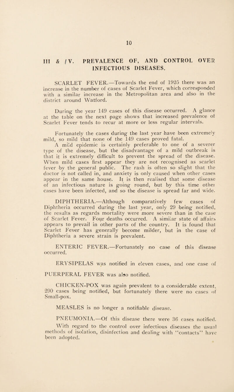 III & /V. PREVALENCE OF, AND CONTROL OVER INFECTIOUS DISEASES. SCARLET FEVER.—Towards the end of 1925 there was an increase in the number of cases of Scarlet Fever, which corresponded with a similar increase in the Metropolitan area and also in the district around Watford. During- the year 149 cases of this disease occurred. A glance at the table on the next page shows that increased prevalence of Scarlet Fever tends to recur at more or less regular intervals. Fortunately the cases during the last year have been extremely mild, so mild that none of the 149 cases proved fatal. A mild epidemic is certainly preferable to one of a severer type of the disease, but the disadvantage of a mild outbreak is that it is extremely difficult to prevent the spread of the disease. When mild cases first appear they are not recognised as scarlet fever by the general public. The rash is often so slight that the doctor is not called in, and anxiety is only caused when other cases appear in the same house. It is then realised that some disease of an infectious nature is going round, but by this time othei cases have been infected, and so the disease is spread far and wide. DIPHTHERIA.—Although comparatively few cases of Diphtheria occurred during the last year, only 29 being notified, the results as regards mortality were more severe than in the case of Scarlet Fever. Four deaths occurred. A similar state of affairs appears to prevail in other parts of the country. It is found that Scarlet Fever has generally become milder, but in the case of Diphtheria a severe strain is prevalent. ENTERIC FEVER.—Fortunately mo case of this disease occurred. ERYSIPELAS was notified in eleven cases, and one case of PUERPERAL FEVER was also notified. CHICKEN-POX was again prevalent to a considerable extent, 290 cases being notified, but fortunately there were no cases of Small-pox. MEASLES is no longer a notifiable disease. PNEUMONIA.—Of this disease there were 36 cases notified. With regard to the control over infectious diseases the usual methods of isolation, disinfection and dealing with “contacts” have been adopted,