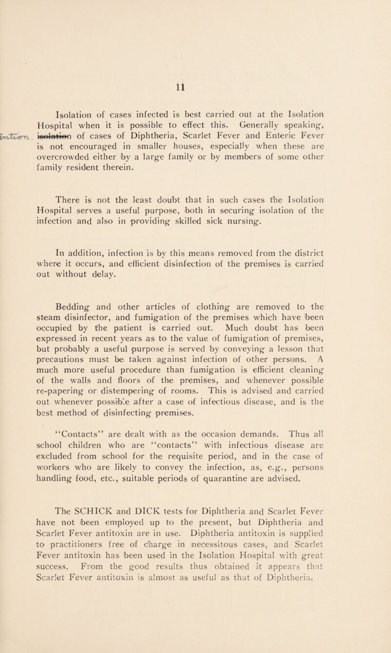 Isolation of cases infected is best carried out at the Isolation Hospital when it is possible to effect this. Generally speaking, tAvtvinx of cases of Diphtheria, Scarlet Fever and Enteric Fever is not encouraged in smaller houses, especially when these are overcrowded either by a large family or by members of some other family resident therein. There is not the least doubt that in such cases the Isolation Hospital serves a useful purpose, both in securing isolation of the infection and also in providing skilled sick nursing. In addition, infection is by this means removed from the district where it occurs, and efficient disinfection of the premises is carried out without delay. Bedding and other articles of clothing are removed to the steam disinfector, and fumigation of the premises which have been occupied by the patient is carried out. Much doubt has been expressed in recent years as to the value of fumigation of premises, but probably a useful purpose is served by conveying a lesson that precautions must be taken against infection of other persons. A much more useful procedure than fumigation is efficient cleaning of the walls and floors of the premises, and whenever possible re-papering or distempering of rooms. This is advised and carried out whenever possible after a case of infectious disease, and is the best method of disinfecting premises, “Contacts” are dealt with as the occasion demands. Thus all school children who are “contacts” with infectious disease are excluded from school for the requisite period, and in the case of workers who are likely to convey the infection, as, e.g., persons handling food, etc., suitable periods of quarantine are advised. The SCHICK and DICK tests for Diphtheria and Scarlet Fever have not been employed up to the present, but Diphtheria and Scarlet Fever antitoxin are in use. Diphtheria antitoxin is supplied to practitioners free of charge in necessitous cases, and Scarlet Fever antitoxin has been used in the Isolation Hospital with great success. From the good results thus obtained it appears that Scarlet Fever antitoxin is almost as useful as that of Diphtheria.