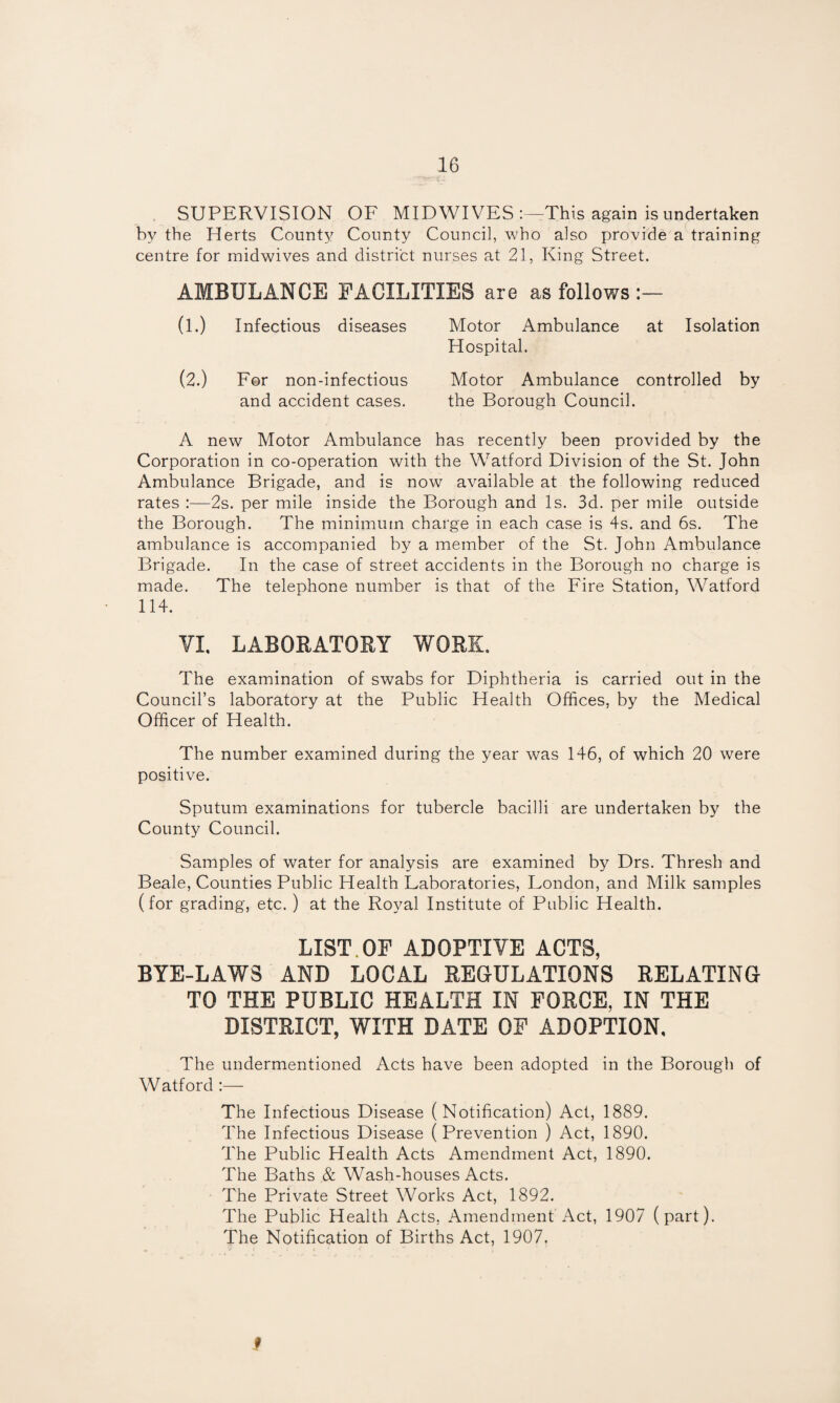 . SUPERVISION OF MIDWIVES This again is undertaken by the Herts County County Council, who also provide a training centre for midwives and district nurses at 21, King Street. AMBULANCE FACILITIES are as follows (l.) Infectious diseases Motor Ambulance at Isolation Hospital. (2.) For non-infectious Motor Ambulance controlled by and accident cases. the Borough Council. A new Motor Ambulance has recently been provided by the Corporation in co-operation with the Watford Division of the St. John Ambulance Brigade, and is now available at the following reduced rates :—2s. per mile inside the Borough and Is. 3d. per mile outside the Borough. The minimum charge in each case is 4s. and 6s. The ambulance is accompanied by a member of the St. John Ambulance Brigade. In the case of street accidents in the Borough no charge is made. The telephone number is that of the Fire Station, Watford 114. YL LABORATORY WORE. The examination of swabs for Diphtheria is carried out in the Council’s laboratory at the Public Health Offices, by the Medical Officer of Health. The number examined during the year was 146, of which 20 were positive. Sputum examinations for tubercle bacilli are undertaken by the County Council. Samples of water for analysis are examined by Drs. Thresh and Beale, Counties Public Health Laboratories, London, and Milk samples (for grading, etc. ) at the Royal Institute of Public Health. LIST.OF ADOPTIVE ACTS, BYE-LAWS AND LOCAL REGULATIONS RELATING TO THE PUBLIC HEALTH IN FORCE, IN THE DISTRICT, WITH DATE OF ADOPTION, The undermentioned Acts have been adopted in the Borough of Watford :— The Infectious Disease (Notification) Act, 1889. The Infectious Disease (Prevention ) Act, 1890. The Public Health Acts Amendment Act, 1890. The Baths & Wash-houses Acts. The Private Street Works Act, 1892. The Public Health Acts, Amendment Act, 1907 (part). The Notification of Births Act, 1907. f