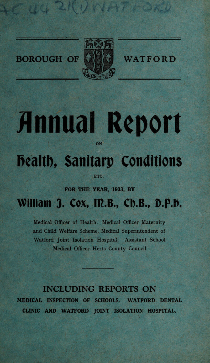 1$ BOROUGH OF V ;>VC : ■- ■;...■• -A- . - WATFORD Annual Report ON , fiealti), Sanitarp conditions ETC. FOR THE YEAR, 1933, BY William 3. Cox, m.B., Ch.B., D.P.B. Medical Officer of Health. Medical Officer Maternity ■' u . ■ ;.:v , V and Child Welfare Scheme. Medical Superintendent of Watford Joint Isolation Hospital. Assistant School Medical Officer Herts County Council INCLUDING REPORTS ON MEDICAL INSPECTION OF SCHOOLS. WATFORD DENTAL CLINIC AND WATFORD JOINT ISOLATION HOSPITAL. '■ . \ \