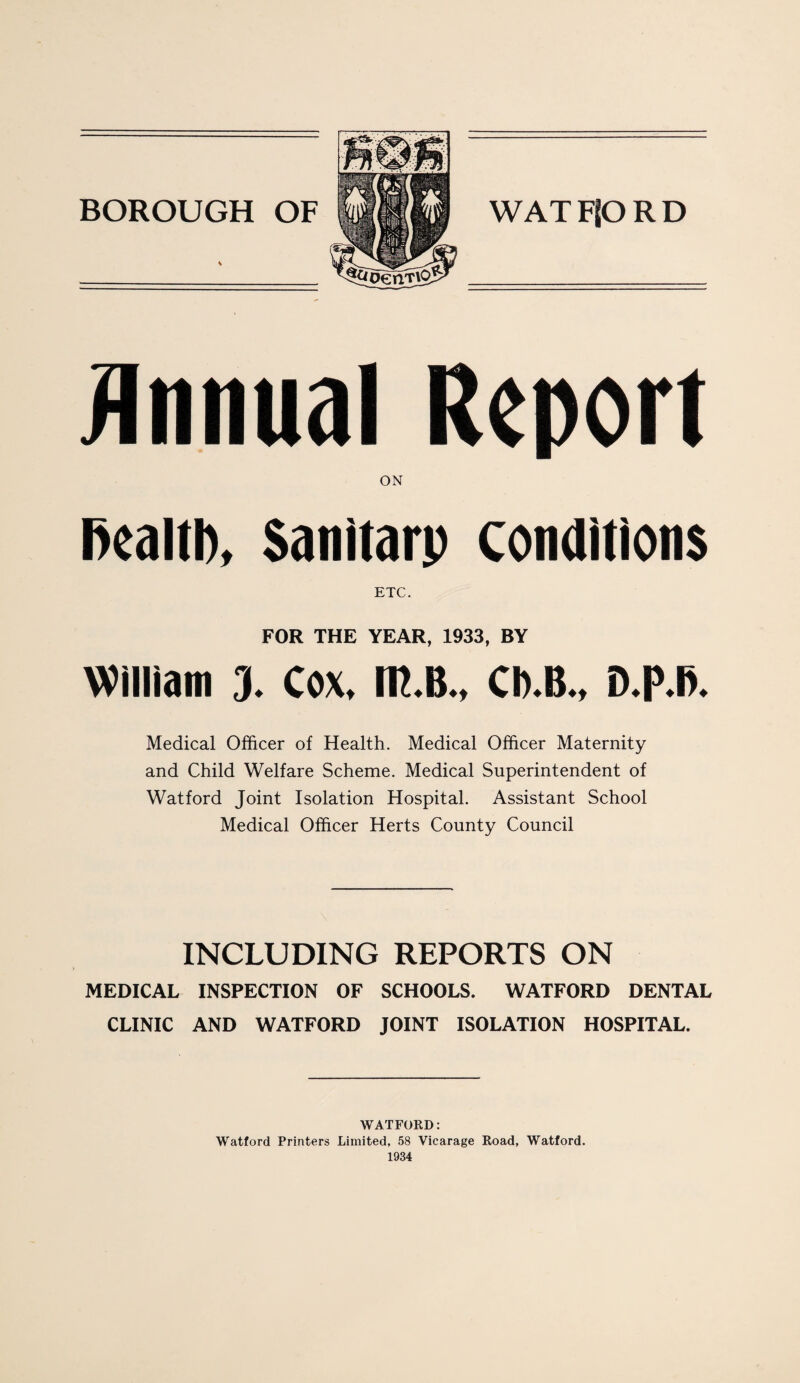 Annual Report ON Dealtl), Sanitarp conditions ETC. FOR THE YEAR, 1933, BY William 3. Cox. m.B., Cb.B., D.p.fi. Medical Officer of Health. Medical Officer Maternity and Child Welfare Scheme. Medical Superintendent of Watford Joint Isolation Hospital. Assistant School Medical Officer Herts County Council INCLUDING REPORTS ON MEDICAL INSPECTION OF SCHOOLS. WATFORD DENTAL CLINIC AND WATFORD JOINT ISOLATION HOSPITAL. WATFORD: Watford Printers Limited, 58 Vicarage Road, Watford.