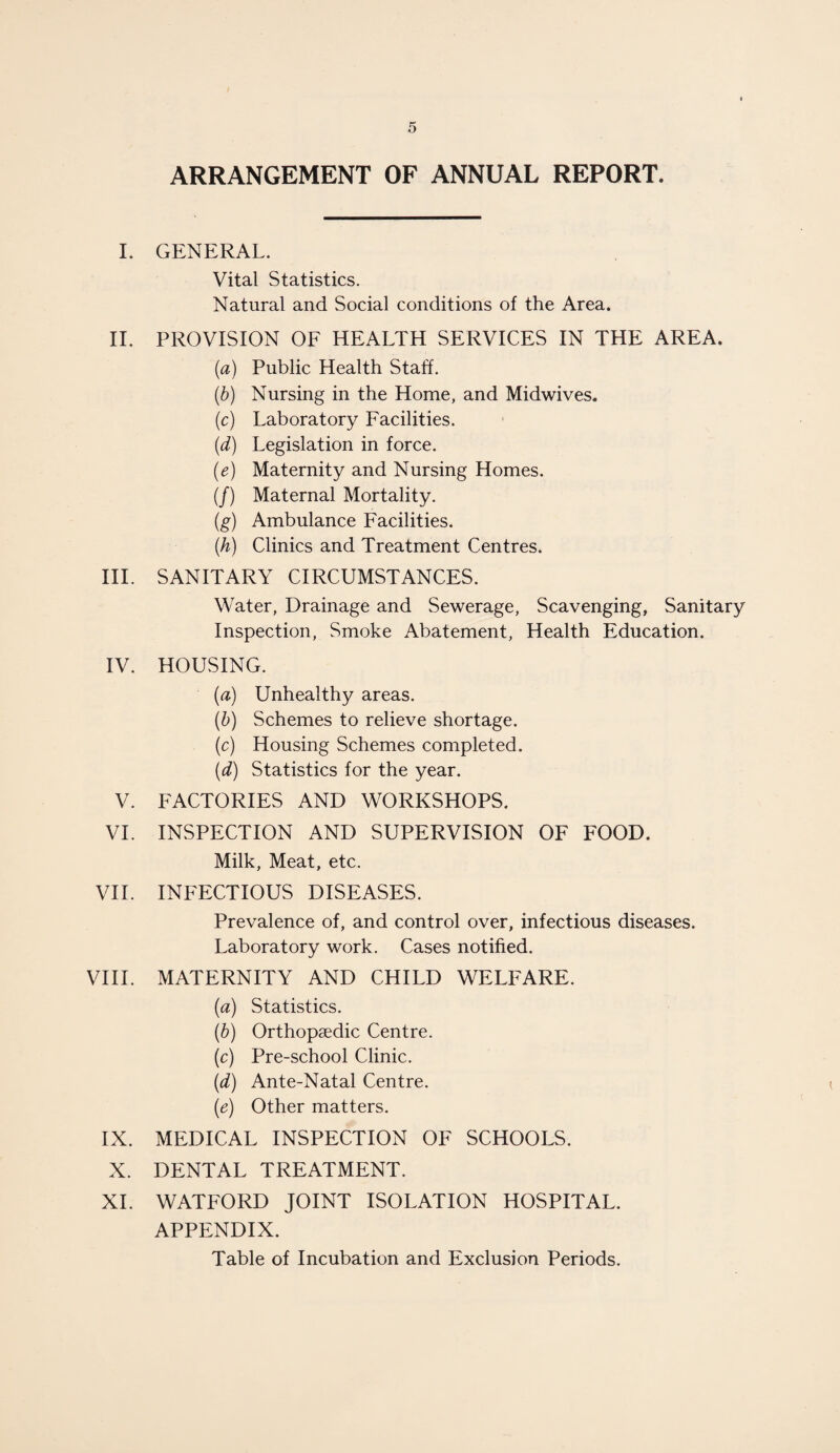 ARRANGEMENT OF ANNUAL REPORT. I. GENERAL. Vital Statistics. Natural and Social conditions of the Area. II. PROVISION OF HEALTH SERVICES IN THE AREA. (a) Public Health Staff. (b) Nursing in the Home, and Midwives. (c) Laboratory Facilities. (d) Legislation in force. (e) Maternity and Nursing Homes. (/) Maternal Mortality. (g) Ambulance Facilities. (h) Clinics and Treatment Centres. III. SANITARY CIRCUMSTANCES. Water, Drainage and Sewerage, Scavenging, Sanitary Inspection, Smoke Abatement, Health Education. IV. HOUSING. (a) Unhealthy areas. (b) Schemes to relieve shortage. (c) Housing Schemes completed. (d) Statistics for the year. V. FACTORIES AND WORKSHOPS. VI. INSPECTION AND SUPERVISION OF FOOD. Milk, Meat, etc. VII. INFECTIOUS DISEASES. Prevalence of, and control over, infectious diseases. Laboratory work. Cases notified. VIII. MATERNITY AND CHILD WELFARE. (a) Statistics. (b) Orthopaedic Centre. (c) Pre-school Clinic. (d) Ante-Natal Centre. (e) Other matters. IX. MEDICAL INSPECTION OF SCHOOLS. X. DENTAL TREATMENT. XI. WATFORD JOINT ISOLATION HOSPITAL. APPENDIX. Table of Incubation and Exclusion Periods.