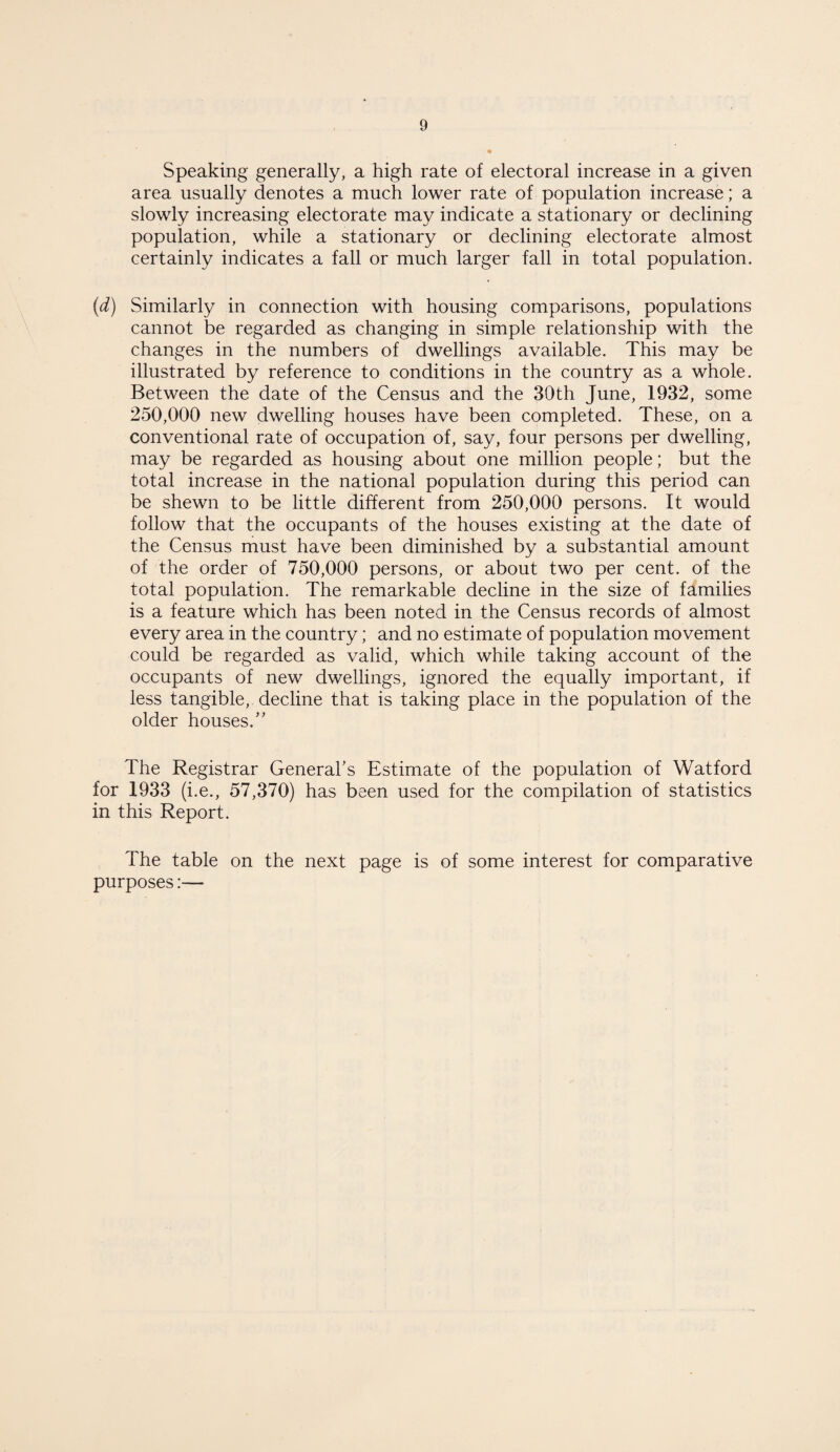 Speaking generally, a high rate of electoral increase in a given area usually denotes a much lower rate of population increase; a slowly increasing electorate may indicate a stationary or declining population, while a stationary or declining electorate almost certainly indicates a fall or much larger fall in total population. (d) Similarly in connection with housing comparisons, populations cannot be regarded as changing in simple relationship with the changes in the numbers of dwellings available. This may be illustrated by reference to conditions in the country as a whole. Between the date of the Census and the 30th June, 1932, some 250,000 new dwelling houses have been completed. These, on a conventional rate of occupation of, say, four persons per dwelling, may be regarded as housing about one million people; but the total increase in the national population during this period can be shewn to be little different from 250,000 persons. It would follow that the occupants of the houses existing at the date of the Census must have been diminished by a substantial amount of the order of 750,000 persons, or about two per cent, of the total population. The remarkable decline in the size of families is a feature which has been noted in the Census records of almost every area in the country; and no estimate of population movement could be regarded as valid, which while taking account of the occupants of new dwellings, ignored the equally important, if less tangible, decline that is taking place in the population of the older houses.” The Registrar General’s Estimate of the population of Watford for 1933 (i.e., 57,370) has been used for the compilation of statistics in this Report. The table on the next page is of some interest for comparative purposes:—