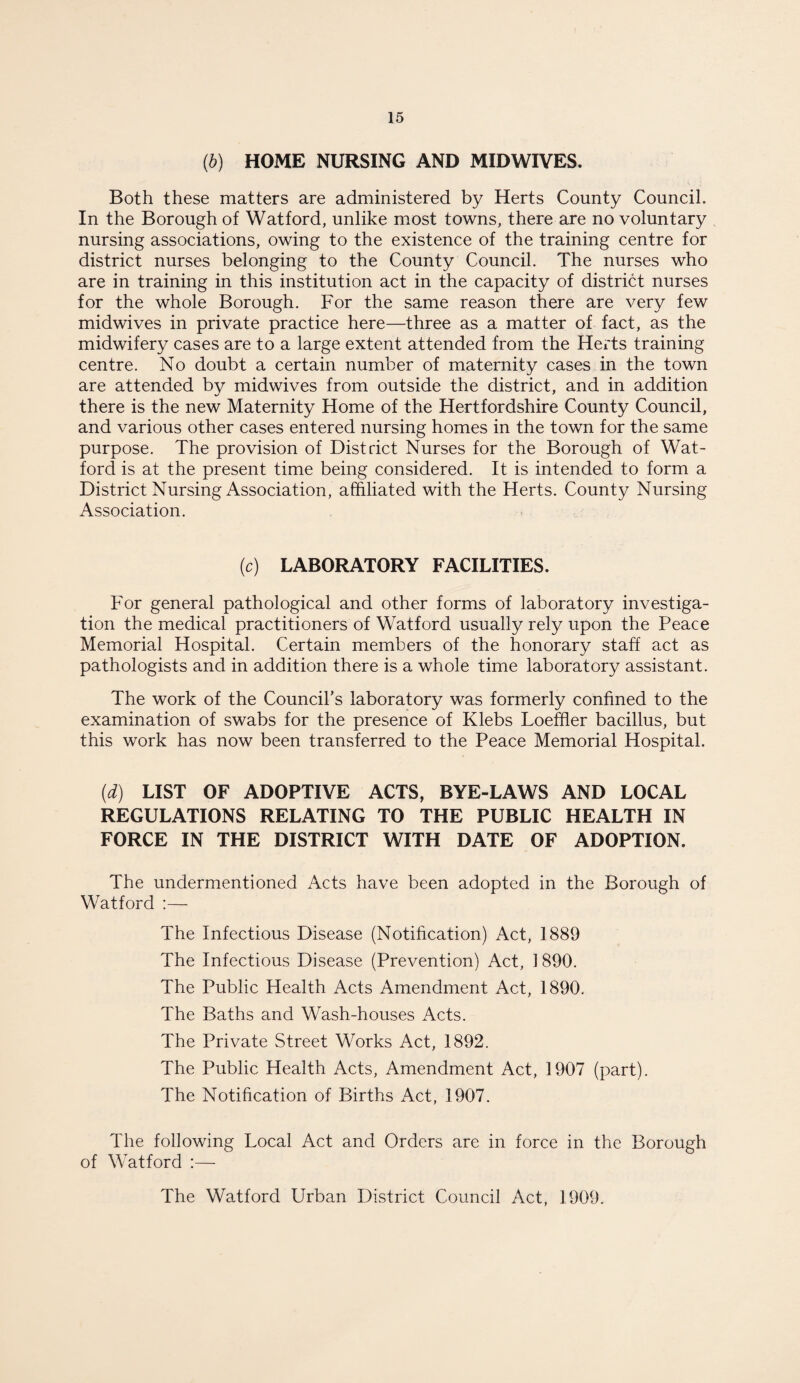 (b) HOME NURSING AND MIDWIVES. Both these matters are administered by Herts County Council. In the Borough of Watford, unlike most towns, there are no voluntary nursing associations, owing to the existence of the training centre for district nurses belonging to the County Council. The nurses who are in training in this institution act in the capacity of district nurses for the whole Borough. For the same reason there are very few midwives in private practice here—three as a matter of fact, as the midwifery cases are to a large extent attended from the Herts training centre. No doubt a certain number of maternity cases in the town are attended by midwives from outside the district, and in addition there is the new Maternity Home of the Hertfordshire County Council, and various other cases entered nursing homes in the town for the same purpose. The provision of District Nurses for the Borough of Wat¬ ford is at the present time being considered. It is intended to form a District Nursing Association, affiliated with the Herts. County Nursing Association. (c) LABORATORY FACILITIES. For general pathological and other forms of laboratory investiga¬ tion the medical practitioners of Watford usually rely upon the Peace Memorial Hospital. Certain members of the honorary staff act as pathologists and in addition there is a whole time laboratory assistant. The work of the Council's laboratory was formerly confined to the examination of swabs for the presence of Klebs Loeffier bacillus, but this work has now been transferred to the Peace Memorial Hospital. (d) LIST OF ADOPTIVE ACTS, BYE-LAWS AND LOCAL REGULATIONS RELATING TO THE PUBLIC HEALTH IN FORCE IN THE DISTRICT WITH DATE OF ADOPTION. The undermentioned Acts have been adopted in the Borough of Watford :— The Infectious Disease (Notification) Act, 1889 The Infectious Disease (Prevention) Act, 1890. The Public Health Acts Amendment Act, 1890. The Baths and Wash-houses Acts. The Private Street Works Act, 1892. The Public Health Acts, Amendment Act, 1907 (part). The Notification of Births Act, 1907. The following Local Act and Orders are in force in the Borough of Watford :— The Watford Urban District Council Act, 1909.