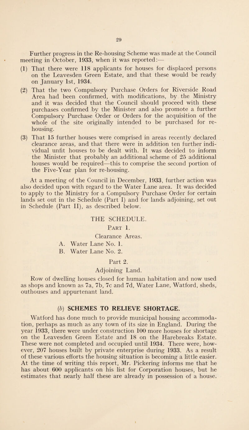 Further progress in the Re-housing Scheme was made at the Council meeting in October, 1933, when it was reported:— (1) That there were 118 applicants for houses for displaced persons on the Leavesden Green Estate, and that these would be ready on January 1st, 1934. (2) That the two Compulsory Purchase Orders for Riverside Road Area had been confirmed, with modifications, by the Ministry and it was decided that the Council should proceed with these purchases confirmed by the Minister and also promote a further Compulsory Purchase Order or Orders for the acquisition of the whole of the site originally intended to be purchased for re¬ housing. (3) That 15 further houses were comprised in areas recently declared clearance areas, and that there were in addition ten further indi¬ vidual unfit houses to be dealt with. It was decided to inform the Minister that probably an additional scheme of 25 additional houses would be required—this to comprise the second portion of the Five-Year plan for re-housing. At a meeting of the Council in December, 1933, further action was also decided upon with regard to the Water Lane area. It was decided to apply to the Ministry for a Compulsory Purchase Order for certain lands set out in the Schedule (Part I) and for lands adjoining, set out in Schedule (Part II), as described below. THE SCHEDULE. Part 1. Clearance Areas. A. Water Lane No. 1. B. Water Lane No. 2. Part 2. Adjoining Land. Row of dwelling houses closed for human habitation and now used as shops and known as 7a, 7b, 7c and 7d, Water Lane, Watford, sheds, outhouses and appurtenant land. (b) SCHEMES TO RELIEVE SHORTAGE. Watford has done much to provide municipal housing accommoda¬ tion, perhaps as much as any town of its size in England. During the year 1933, there were under construction 100 more houses for shortage on the Leavesden Green Estate and 18 on the Harebreaks Estate. These were not completed and occupied until 1934. There were, how¬ ever, 207 houses built by private enterprise during 1933. As a result of these various efforts the housing situation is becoming a little easier. At the time of writing this report, Mr. Pickering informs me that he has about 600 applicants on his list for Corporation houses, but he estimates that nearly half these are already in possession of a house.
