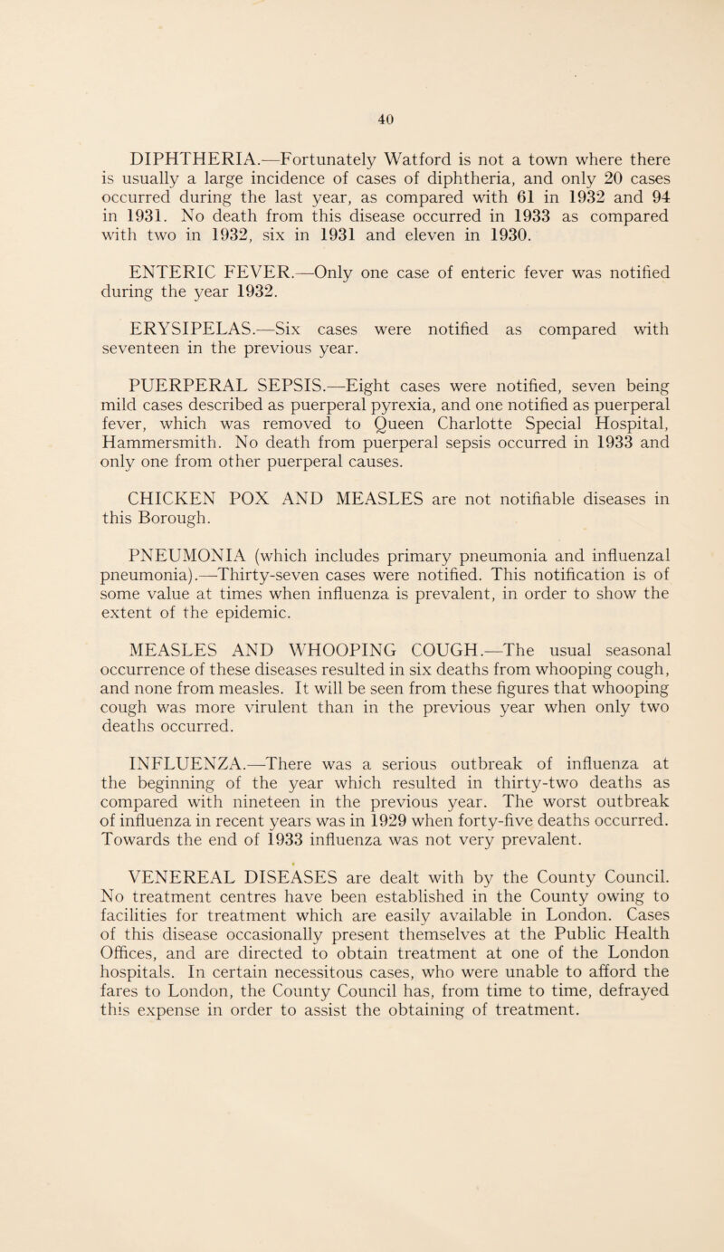 DIPHTHERIA.—Fortunately Watford is not a town where there is usually a large incidence of cases of diphtheria, and only 20 cases occurred during the last year, as compared with 61 in 1932 and 94 in 1931. No death from this disease occurred in 1933 as compared with two in 1932, six in 1931 and eleven in 1930. ENTERIC FEVER.—Only one case of enteric fever was notified during the year 1932. ERYSIPELAS.—Six cases were notified as compared with seventeen in the previous year. PUERPERAL SEPSIS.—Eight cases were notified, seven being mild cases described as puerperal pyrexia, and one notified as puerperal fever, which was removed to Queen Charlotte Special Hospital, Hammersmith. No death from puerperal sepsis occurred in 1933 and only one from other puerperal causes. CHICKEN POX AND MEASLES are not notifiable diseases in this Borough. PNEUMONIA (which includes primary pneumonia and influenzal pneumonia).—Thirty-seven cases were notified. This notification is of some value at times when influenza is prevalent, in order to show the extent of the epidemic. MEASLES AND WHOOPING COUGH.—The usual seasonal occurrence of these diseases resulted in six deaths from whooping cough, and none from measles. It will be seen from these figures that whooping cough was more virulent than in the previous year when only two deaths occurred. INFLUENZA.—There was a serious outbreak of influenza at the beginning of the year which resulted in thirty-two deaths as compared with nineteen in the previous year. The worst outbreak of influenza in recent years was in 1929 when forty-five deaths occurred. Towards the end of 1933 influenza was not very prevalent. VENEREAL DISEASES are dealt with by the County Council. No treatment centres have been established in the County owing to facilities for treatment which are easily available in London. Cases of this disease occasionally present themselves at the Public Health Offices, and are directed to obtain treatment at one of the London hospitals. In certain necessitous cases, who were unable to afford the fares to London, the County Council has, from time to time, defrayed this expense in order to assist the obtaining of treatment.
