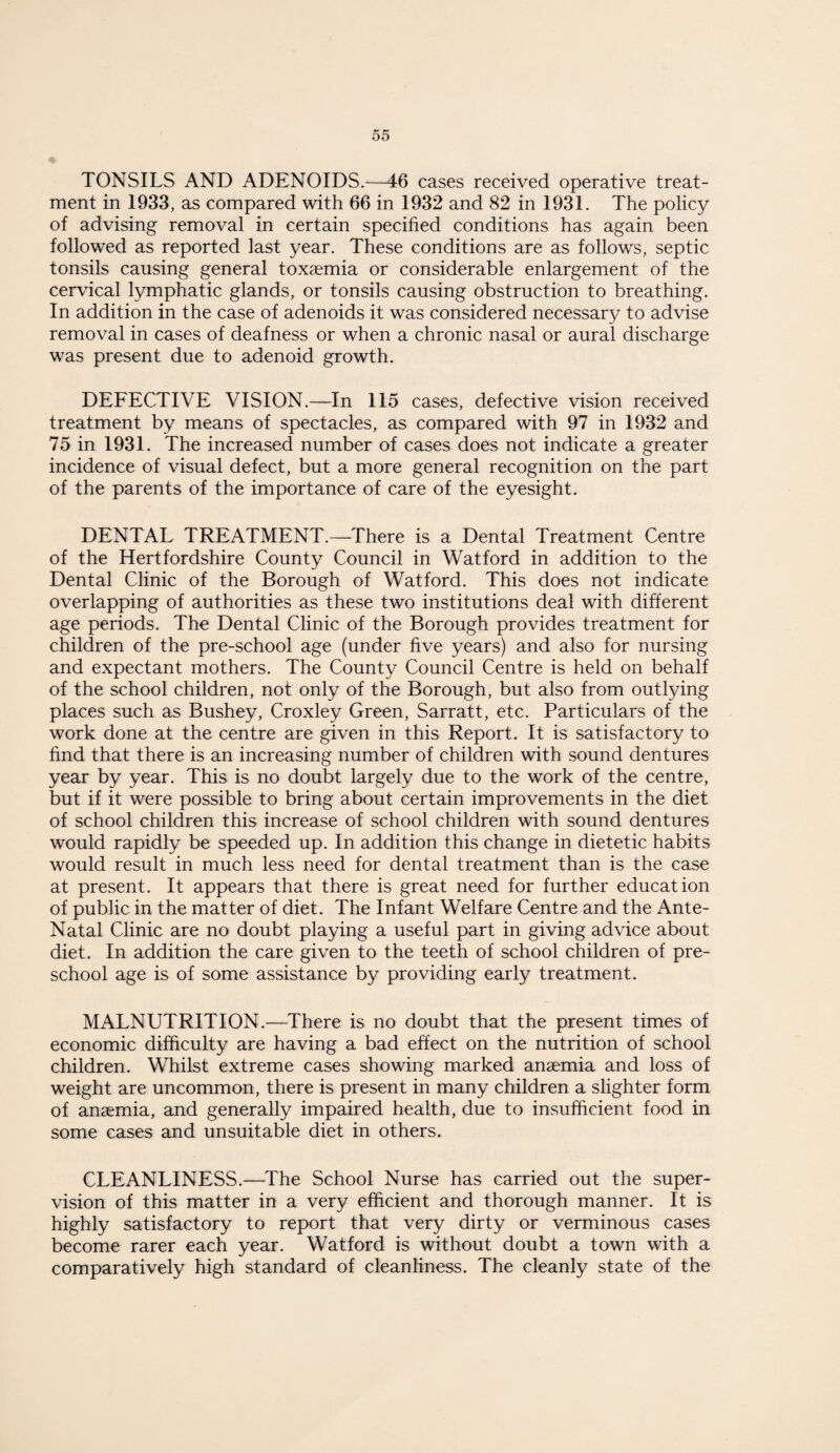 TONSILS AND ADENOIDS.—46 cases received operative treat¬ ment in 1933, as compared with 66 in 1932 and 82 in 1931. The policy of advising removal in certain specified conditions has again been followed as reported last year. These conditions are as follows, septic tonsils causing general toxaemia or considerable enlargement of the cervical lymphatic glands, or tonsils causing obstruction to breathing. In addition in the case of adenoids it was considered necessary to advise removal in cases of deafness or when a chronic nasal or aural discharge was present due to adenoid growth. DEFECTIVE VISION.—In 115 cases, defective vision received treatment by means of spectacles, as compared with 97 in 1932 and 75 in 1931. The increased number of cases does not indicate a greater incidence of visual defect, but a more general recognition on the part of the parents of the importance of care of the eyesight. DENTAL TREATMENT.—There is a Dental Treatment Centre of the Hertfordshire County Council in Watford in addition to the Dental Clinic of the Borough of Watford. This does not indicate overlapping of authorities as these two institutions deal with different age periods. The Dental Clinic of the Borough provides treatment for children of the pre-school age (under five years) and also for nursing and expectant mothers. The County Council Centre is held on behalf of the school children, not only of the Borough, but also from outlying places such as Bushey, Croxley Green, Sarratt, etc. Particulars of the work done at the centre are given in this Report. It is satisfactory to find that there is an increasing number of children with sound dentures year by year. This is no doubt largely due to the work of the centre, but if it were possible to bring about certain improvements in the diet of school children this increase of school children with sound dentures would rapidly be speeded up. In addition this change in dietetic habits would result in much less need for dental treatment than is the case at present. It appears that there is great need for further education of public in the matter of diet. The Infant Welfare Centre and the Ante- Natal Clinic are no doubt playing a useful part in giving advice about diet. In addition the care given to the teeth of school children of pre¬ school age is of some assistance by providing early treatment. MALNUTRITION.—There is no doubt that the present times of economic difficulty are having a bad effect on the nutrition of school children. Whilst extreme cases showing marked ansemia and loss of weight are uncommon, there is present in many children a slighter form of ansemia, and generally impaired health, due to insufficient food in some cases and unsuitable diet in others. CLEANLINESS.—The School Nurse has carried out the super¬ vision of this matter in a very efficient and thorough manner. It is highly satisfactory to report that very dirty or verminous cases become rarer each year. Watford is without doubt a town with a comparatively high standard of cleanliness. The cleanly state of the