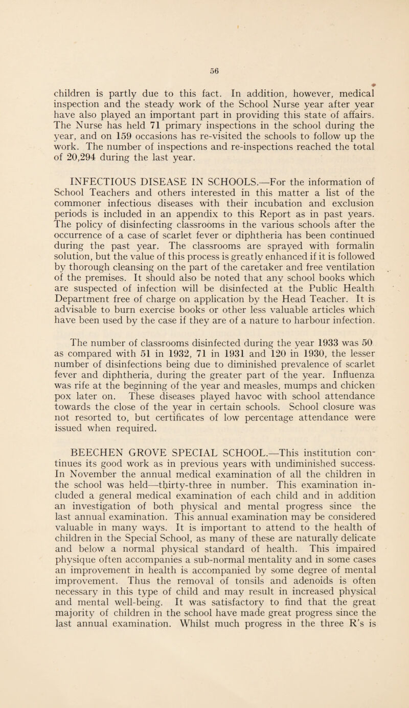 children is partly due to this fact. In addition, however, medical inspection and the steady work of the School Nurse year after year have also played an important part in providing this state of affairs. The Nurse has held 71 primary inspections in the school during the year, and on 159 occasions has re-visited the schools to follow up the work. The number of inspections and re-inspections reached the total of 20,294 during the last year. INFECTIOUS DISEASE IN SCHOOLS.—For the information of School Teachers and others interested in this matter a list of the commoner infectious diseases with their incubation and exclusion periods is included in an appendix to this Report as in past years. The policy of disinfecting classrooms in the various schools after the occurrence of a case of scarlet fever or diphtheria has been continued during the past year. The classrooms are sprayed with formalin solution, but the value of this process is greatly enhanced if it is followed by thorough cleansing on the part of the caretaker and free ventilation of the premises. It should also be noted that any school books which are suspected of infection will be disinfected at the Public Health Department free of charge on application by the Head Teacher. It is advisable to burn exercise books or other less valuable articles which have been used by the case if they are of a nature to harbour infection. The number of classrooms disinfected during the year 1933 was 50 as compared with 51 in 1932, 71 in 1931 and 120 in 1930, the lesser number of disinfections being due to diminished prevalence of scarlet fever and diphtheria, during the greater part of the year. Influenza was rife at the beginning of the year and measles, mumps and chicken pox later on. These diseases played havoc with school attendance towards the close of the year in certain schools. School closure was not resorted to, but certificates of low percentage attendance were issued when required. BEECHEN GROVE SPECIAL SCHOOL.—This institution con¬ tinues its good work as in previous years with undiminished success- In November the annual medical examination of all the children in the school was held—thirty-three in number. This examination in¬ cluded a general medical examination of each child and in addition an investigation of both physical and mental progress since the last annual examination. This annual examination may be considered valuable in many ways. It is important to attend to the health of children in the Special School, as many of these are naturally delicate and below a normal physical standard of health. This impaired physique often accompanies a sub-normal mentality and in some cases an improvement in health is accompanied by some degree of mental improvement. Thus the removal of tonsils and adenoids is often necessary in this type of child and may result in increased physical and mental well-being. It was satisfactory to find that the great majority of children in the school have made great progress since the last annual examination. Whilst much progress in the three R’s is