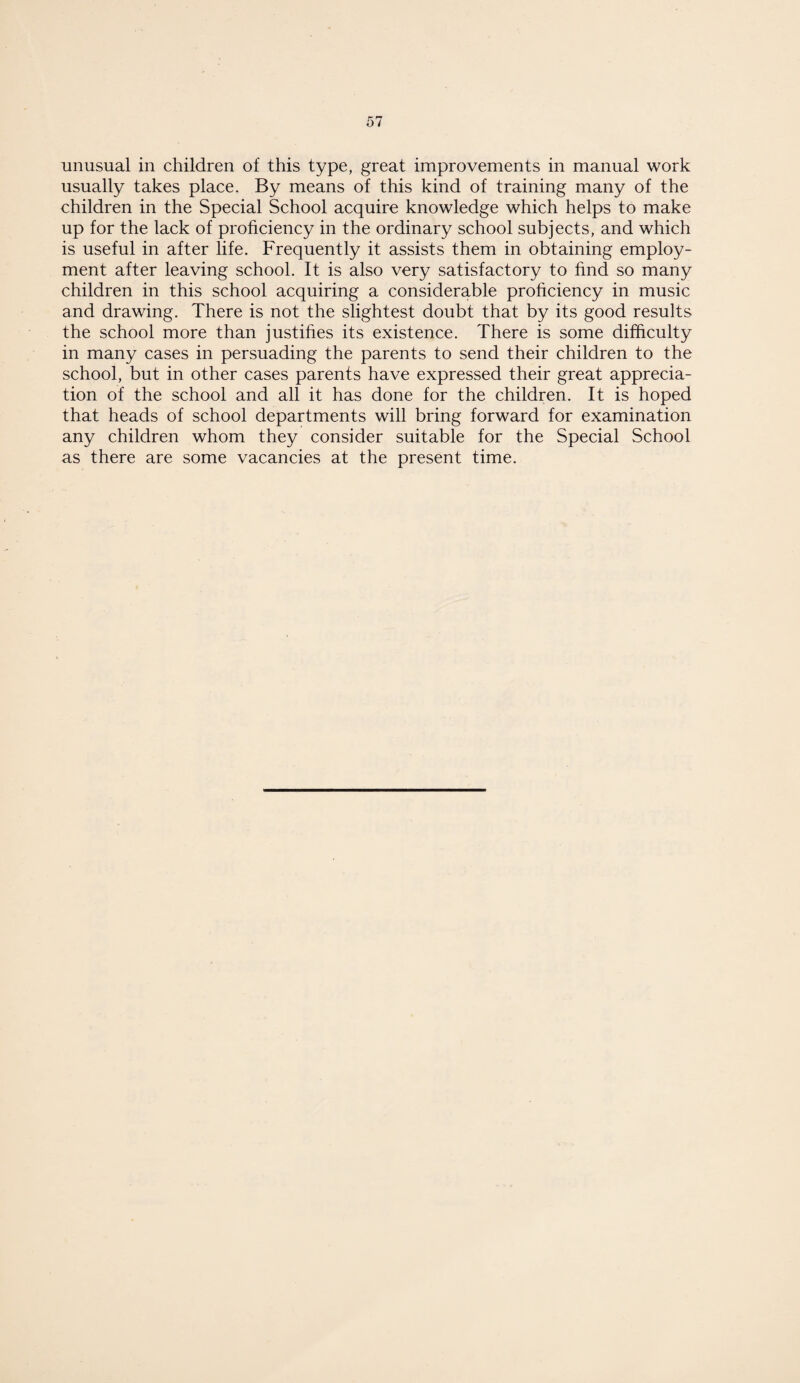 unusual in children of this type, great improvements in manual work usually takes place. By means of this kind of training many of the children in the Special School acquire knowledge which helps to make up for the lack of proficiency in the ordinary school subjects, and which is useful in after life. Frequently it assists them in obtaining employ¬ ment after leaving school. It is also very satisfactory to find so many children in this school acquiring a considerable proficiency in music and drawing. There is not the slightest doubt that by its good results the school more than justifies its existence. There is some difficulty in many cases in persuading the parents to send their children to the school, but in other cases parents have expressed their great apprecia¬ tion of the school and all it has done for the children. It is hoped that heads of school departments will bring forward for examination any children whom they consider suitable for the Special School as there are some vacancies at the present time.