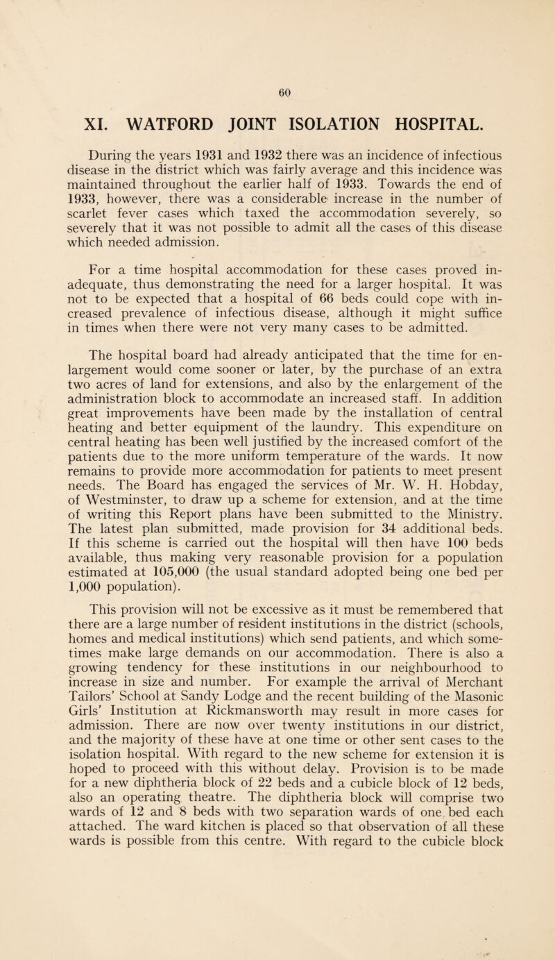 XI. WATFORD JOINT ISOLATION HOSPITAL. During the years 1931 and 1932 there was an incidence of infectious disease in the district which was fairly average and this incidence was maintained throughout the earlier half of 1933. Towards the end of 1933, however, there was a considerable' increase in the number of scarlet fever cases which taxed the accommodation severely, so severely that it was not possible to admit all the cases of this disease which needed admission. For a time hospital accommodation for these cases proved in¬ adequate, thus demonstrating the need for a larger hospital. It was not to be expected that a hospital of 66 beds could cope with in¬ creased prevalence of infectious disease, although it might suffice in times when there were not very many cases to be admitted. The hospital board had already anticipated that the time for en¬ largement would come sooner or later, by the purchase of an extra two acres of land for extensions, and also by the enlargement of the administration block to accommodate an increased staff. In addition great improvements have been made by the installation of central heating and better equipment of the laundry. This expenditure on central heating has been well justified by the increased comfort of the patients due to the more uniform temperature of the wards. It now remains to provide more accommodation for patients to meet present needs. The Board has engaged the services of Mr. W. H. Hobday, of Westminster, to draw up a scheme for extension, and at the time of writing this Report plans have been submitted to the Ministry. The latest plan submitted, made provision for 34 additional beds. If this scheme is carried out the hospital will then have 100 beds available, thus making very reasonable provision for a population estimated at 105,000 (the usual standard adopted being one bed per 1,000 population). This provision will not be excessive as it must be remembered that there are a large number of resident institutions in the district (schools, homes and medical institutions) which send patients, and which some¬ times make large demands on our accommodation. There is also a growing tendency for these institutions in our neighbourhood to increase in size and number. For example the arrival of Merchant Tailors’ School at Sandy Lodge and the recent building of the Masonic Girls’ Institution at Rickmansworth may result in more cases for admission. There are now over twenty institutions in our district, and the majority of these have at one time or other sent cases to the isolation hospital. With regard to the new scheme for extension it is hoped to proceed with this without delay. Provision is to be made for a new diphtheria block of 22 beds and a cubicle block of 12 beds, also an operating theatre. The diphtheria block will comprise two wards of 12 and 8 beds with two separation wards of one bed each attached. The ward kitchen is placed so that observation of all these wards is possible from this centre. With regard to the cubicle block