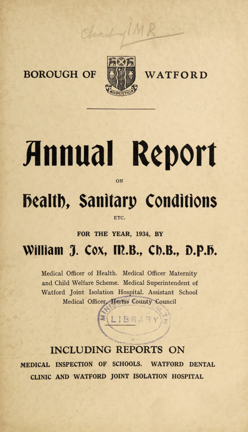 Annual Report ON fiealtl), Sanitarp Conditions FOR THE YEAR, 1934, BY William J. Cox, IK.B., CI).B„ D.P.B. Medical Officer of Health. Medical Officer Maternity and Child Welfare Scheme. Medical Superintendent of Watford Joint Isolation Hospital. Assistant School Medical Officer* Herts? County Council rj n i n w \ O' ri A 1 V T ■ — INCLUDING REPORTS ON MEDICAL INSPECTION OF SCHOOLS. WATFORD DENTAL CLINIC AND WATFORD JOINT ISOLATION HOSPITAL