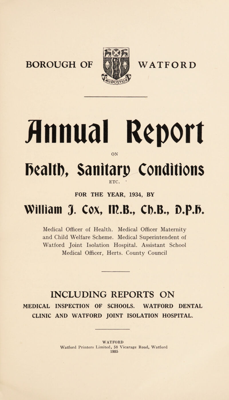 Annual Report ON Fealtl), Sanitarp Conditions ETC. * FOR THE YEAR, 1934, BY William 3. Cox, m.B., Ch.B., D.p.fi. Medical Officer of Health. Medical Officer Maternity and Child Welfare Scheme. Medical Superintendent of Watford Joint Isolation Hospital. Assistant School Medical Officer, Herts. County Council INCLUDING REPORTS ON MEDICAL INSPECTION OF SCHOOLS. WATFORD DENTAL CLINIC AND WATFORD JOINT ISOLATION HOSPITAL. WATFORD Watford Printers Limited, 58 Vicarage Road, Watford 1935