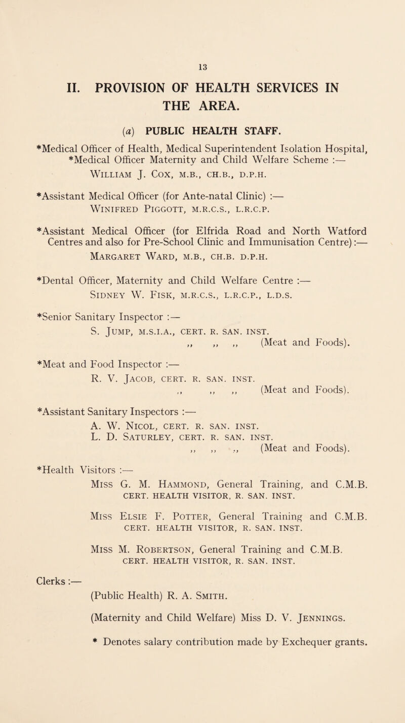 II. PROVISION OF HEALTH SERVICES IN THE AREA. (a) PUBLIC HEALTH STAFF. *Medical Officer of Health, Medical Superintendent Isolation Hospital, ♦Medical Officer Maternity and Child Welfare Scheme :— William J. Cox, m.b., ch.b., d.p.h. ♦Assistant Medical Officer (for Ante-natal Clinic) :— Winifred Piggott, m.r.c.s., l.r.c.p. ♦Assistant Medical Officer (for Elfrida Road and North Watford Centres and also for Pre-School Clinic and Immunisation Centre):— Margaret Ward, m.b., ch.b. d.p.h. ♦Dental Officer, Maternity and Child Welfare Centre :— Sidney W. Fisk, m.r.c.s., l.r.c.p., l.d.s. ♦Senior Sanitary Inspector :— S. Jump, m.s.i.a., cert. r. san. inst. ,, ,, ,, (Meat and Foods). ♦Meat and Food Inspector :— R. V. Jacob, cert. r. san. inst. (Meat and Foods). ♦Assistant Sanitary Inspectors :— A. W. Nicol, cert. r. san. inst. L. D. Saturley, cert. r. san. inst. ,, ,, ., (Meat and Foods). ♦Health Visitors :— Miss G. M. Hammond, General Training, and C.M.B. CERT. HEALTH VISITOR, R. SAN. INST. Miss Elsie F. Potter, General Training and C.M.B. CERT. HEALTH VISITOR, R. SAN. INST. Miss M. Robertson, General Training and C.M.B. CERT. HEALTH VISITOR, R. SAN. INST. Clerks:— (Public Health) R. A. Smith. (Maternity and Child Welfare) Miss D. V. Jennings. * Denotes salary contribution made by Exchequer grants.