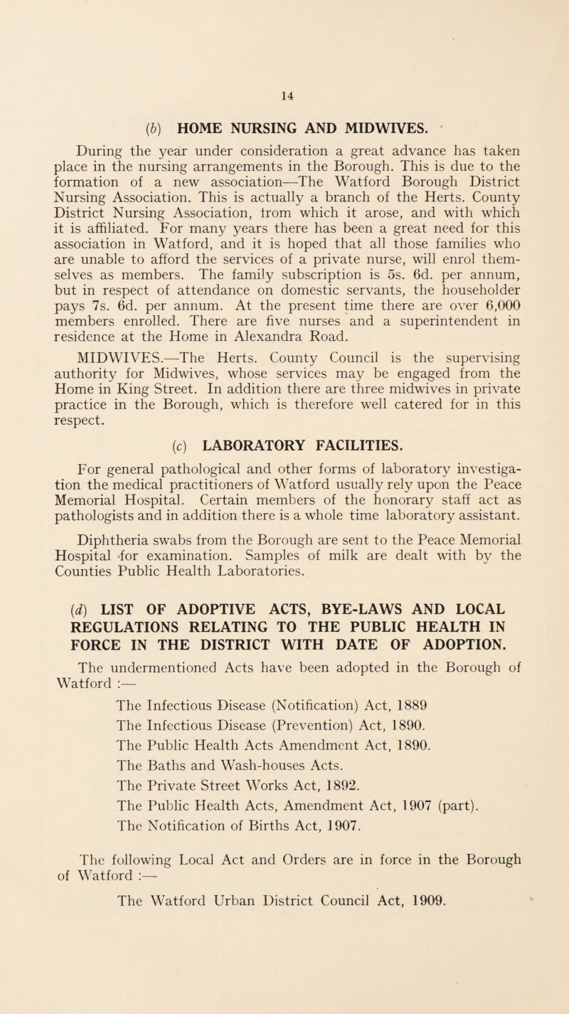 (b) HOME NURSING AND MIDWIVES. During the year under consideration a great advance has taken place in the nursing arrangements in the Borough. This is due to the formation of a new association—The Watford Borough District Nursing Association. This is actually a branch of the Herts. County District Nursing Association, from which it arose, and with which it is affiliated. For many years there has been a great need for this association in Watford, and it is hoped that all those families who are unable to afford the services of a private nurse, will enrol them¬ selves as members. The family subscription is 5s. 6d. per annum, but in respect of attendance on domestic servants, the householder pays 7s. 6d. per annum. At the present time there are over 6,000 members enrolled. There are five nurses and a superintendent in residence at the Home in Alexandra Road. MIDWIVES.—The Herts. County Council is the supervising authority for Midwives, whose services may be engaged from the Home in King Street. In addition there are three midwives in private practice in the Borough, which is therefore well catered for in this respect. (c) LABORATORY FACILITIES. For general pathological and other forms of laboratory investiga¬ tion the medical practitioners of Watford usually rely upon the Peace Memorial Hospital. Certain members of the honorary staff act as pathologists and in addition there is a whole time laboratory assistant. Diphtheria swabs from the Borough are sent to the Peace Memorial Hospital dor examination. Samples of milk are dealt with by the Counties Public Health Laboratories. (d) LIST OF ADOPTIVE ACTS, BYE-LAWS AND LOCAL REGULATIONS RELATING TO THE PUBLIC HEALTH IN FORCE IN THE DISTRICT WITH DATE OF ADOPTION. The undermentioned Acts have been adopted in the Borough of Watford :— The Infectious Disease (Notification) Act, 1889 The Infectious Disease (Prevention) Act, 1890. The Public Health Acts Amendment Act, 1890. The Baths and Wash-houses Acts. The Private Street Works Act, 1892. The Public Health Acts, Amendment Act, 1907 (part). The Notification of Births Act, 1907. The following Local Act and Orders are in force in the Borough of Watford :— The Watford Urban District Council Act, 1909.