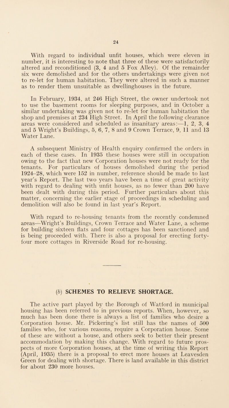 With regard to individual unfit houses, which were eleven in number, it is interesting to note that three of these were satisfactorily altered and reconditioned (3, 4 and 5 Fox Alley). Of the remainder six were demolished and for the others undertakings were given not to re-let for human habitation. They were altered in such a manner as to render them unsuitable as dwellinghouses in the future. In February, 1934, at 246 High Street, the owner undertook not to use the basement rooms for sleeping purposes, and in October a similar undertaking was given not to re-let for human habitation the shop and premises at 234 High Street. In April the following clearance areas were considered and scheduled as insanitary areas:—1, 2, 3, 4 and 5 Wright's Buildings, 5, 6, 7, 8 and 9 Crown Terrace, 9, 11 and 13 Water Lane. A subsequent Ministry of Health enquiry confirmed the orders in each of these cases. In 1935 these houses were still in occupation owing to the fact that new Corporation houses were not ready for the tenants. For particulars of houses demolished during the period 1924-28, which were 152 in number, reference should be made to last year’s Report. The last two years have been a time of great activity with regard to dealing with unfit houses, as no fewer than 200 have been dealt with during this period. Further particulars about this matter, concerning the earlier stage of proceedings in scheduling and demolition will also be found in last year’s Report. With regard to re-housing tenants from the recently condemned areas—Wright’s Buildings, Crown Terrace and Water Lane, a scheme for building sixteen flats and four cottages has been sanctioned and is being proceeded with. There is also a proposal for erecting forty- four more cottages in Riverside Road for re-housing. (b) SCHEMES TO RELIEVE SHORTAGE. The active part played by the Borough of Watford in municipal housing has been referred to in previous reports. When, however, so much has been done there is always a list of families who desire a Corporation house. Mr. Pickering’s list still has the names of 500 families who, for various reasons, require a Corporation house. Some of these are without a house, and others seek to better their present accommodation by making this change. With regard to future pros¬ pects of more Corporation houses, at the time of writing this Report (April, 1935) there is a proposal to erect more houses at Leavesden Green for dealing with shortage. There is land available in this district for about 230 more houses.