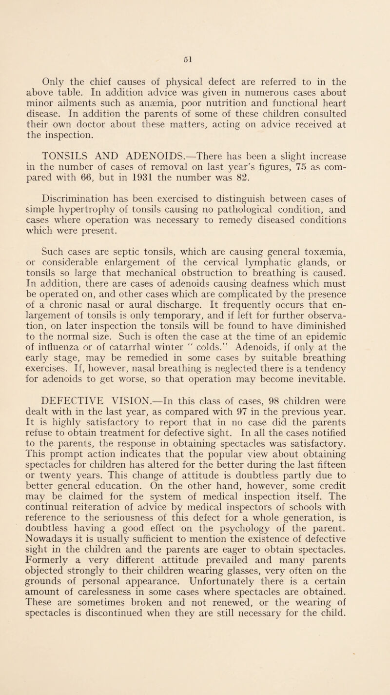 Only the chief causes of physical defect are referred to in the above table. In addition advice was given in numerous cases about minor ailments such as anaemia, poor nutrition and functional heart disease. In addition the parents of some of these children consulted their own doctor about these matters, acting on advice received at the inspection. TONSILS AND ADENOIDS.—There has been a slight increase in the number of cases of removal on last year’s figures, 75 as com¬ pared with 66, but in 1931 the number was 82. Discrimination has been exercised to distinguish between cases of simple hypertrophy of tonsils causing no pathological condition, and cases where operation was necessary to remedy diseased conditions which were present. Such cases are septic tonsils, which are causing general toxaemia, or considerable enlargement of the cervical lymphatic glands, or tonsils so large that mechanical obstruction to breathing is caused. In addition, there are cases of adenoids causing deafness which must be operated on, and other cases which are complicated by the presence of a chronic nasal or aural discharge. It frequently occurs that en¬ largement of tonsils is only temporary, and if left for further observa¬ tion, on later inspection the tonsils will be found to have diminished to the normal size. Such is often the case at the time of an epidemic of influenza or of catarrhal winter “ colds.” Adenoids, if only at the early stage, may be remedied in some cases by suitable breathing exercises. If, however, nasal breathing is neglected there is a tendency for adenoids to get worse, so that operation may become inevitable. DEFECTIVE VISION.—In this class of cases, 98 children were dealt with in the last year, as compared with 97 in the previous year. It is highly satisfactory to report that in no case did the parents refuse to obtain treatment for defective sight. In all the cases notified to the parents, the response in obtaining spectacles was satisfactory. This prompt action indicates that the popular view about obtaining spectacles for children has altered for the better during the last fifteen or twenty years. This change of attitude is doubtless partly due to better general education. On the other hand, however, some credit may be claimed for the system of medical inspection itself. The continual reiteration of advice by medical inspectors of schools with reference to the seriousness of this defect for a whole generation, is doubtless having a good effect on the psychology of the parent. Nowadays it is usually sufficient to mention the existence of defective sight in the children and the parents are eager to obtain spectacles. Formerly a very different attitude prevailed and many parents objected strongly to their children wearing glasses, very often on the grounds of personal appearance. Unfortunately there is a certain amount of carelessness in some cases where spectacles are obtained. These are sometimes broken and not renewed, or the wearing of spectacles is discontinued when they are still necessary for the child.