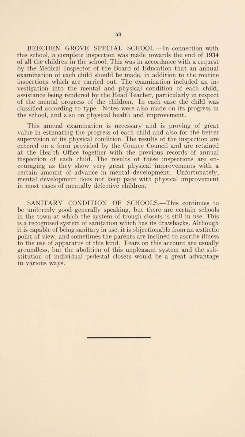 BEECHEN GROVE SPECIAL SCHOOL.—In connection with this school, a complete inspection was made towards the end of 1934 of all the children in the school. This was in accordance with a request by the Medical Inspector of the Board of Education that an annual examination of each child should be made, in addition to the routine inspections which are carried out. The examination included an in¬ vestigation into the mental and physical condition of each child, assistance being rendered by the Head Teacher, particularly in respect of the mental progress of the children. In each case the child was classified according to type. Notes were also made on its progress in the school, and also on physical health and improvement. This annual examination is necessary and is proving of great value in estimating the progress of each child and also for the better supervision of its physical condition. The results of the inspection are entered on a form provided by the County Council and are retained at the Health Office together with the previous records of annual inspection of each child. The results of these inspections are en¬ couraging as they show very great physical improvements with a certain amount of advance in mental development. Unfortunately, mental development does not keep pace with physical improvement in most cases of mentally defective children. SANITARY CONDITION OF SCHOOLS.—This continues to be uniformly good generally speaking, but there are certain schools in the town at which the system of trough closets is still in use. This is a recognised system of sanitation which has its drawbacks. Although it is capable of being sanitary in use, it is objectionable from an aesthetic point of view, and sometimes the parents are inclined to ascribe illness to the use of apparatus of this kind. Fears on this account are usually groundless, but the abolition of this unpleasant system and the sub¬ stitution of individual pedestal closets would be a great advantage in various ways.