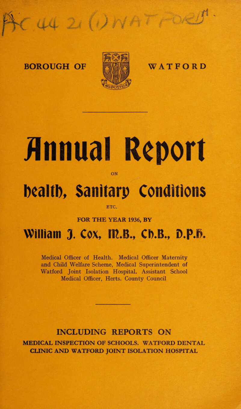 Annual Report ON Dealt!), Sanitarp Conditions ETC. FOR THE YEAR 1936, BY William 3. Cox, m.B., Ch.B., D.PJ. Medical Officer of Health. Medical Officer Maternity and Child Welfare Scheme, Medical Superintendent of Watford Joint Isolation Hospital. Assistant School Medical Officer, Herts. County Council INCLUDING REPORTS ON MEDICAL INSPECTION OF SCHOOLS. WATFORD DENTAL CLINIC AND WATFORD JOINT ISOLATION HOSPITAL